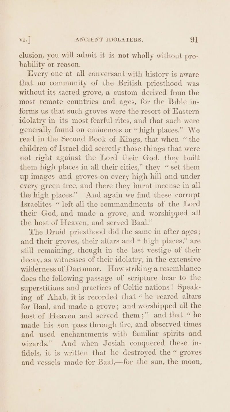 clusion, you will admit it is not wholly without pro- bability or reason. Every one at all conversant with history is aware that no community of the British priesthood was without its sacred grove, a custom derived from the most remote countries and ages, for the Bible in- forms us that such groves were the resort of Eastern idolatry in its most fearful rites, and that such were generally found on eminences or “high places.” We read in the Second Book of Kings, that when “the children of Israel did secretly those things that were not right against the Lord their God, they built them high places in all their cities,” they “set them up images and groves on every high hill and under every green tree, and there they burnt incense in all the high places.” And again we find these corrupt Israelites “left all the commandments of the Lord the God, and made a grove, and worshipped all the host of Heaven, and served Baal.” The Druid priesthood did the same in after ages ; and their groves, their altars and “ high places,” are still remaining, though im the last vestige of their decay, as witnesses of their idolatry, in the extensive wilderness of Dartmoor. How striking a resemblance does the following passage of scripture bear to the superstitions and practices of Celtic nations! Speak- ing of Ahab, it is recorded that “ he reared altars for Baal, and made a grove; and worshipped all the host of Heaven and served them;” and that “he made his son pass through fire, and observed times and used enchantments with familiar spirits and wizards.” And when Josiah conquered these in- fidels, it is written that he destroyed the “ groves and vessels made for Baal,—for the sun, the moon,