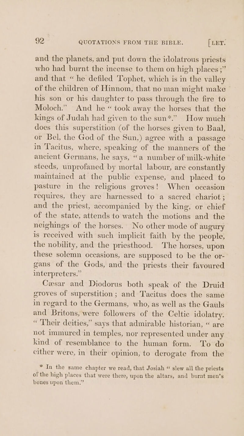 and the planets, and put down the idolatrous priests who had burnt the incense to them on high places ;” and that “he defiled Tophet, which is in the valley of the children of Hinnom, that no man might make his son or his daughter to pass through the fire to Moloch.” And he “ took away the horses that the kings of Judah had given to the sun*.” How much does this superstition (of the horses given to Baal, or Bel, the God of the Sun,) agree with a passage in Tacitus, where, speaking of the manners of the ancient Germans, he says, “a number of milk-white steeds, unprofaned by mortal labour, are constantly maintained at the public expense, and placed to pasture in the religious groves! When occasion requires, they are harnessed to a sacred chariot ; and the priest, accompanied by the king, or chief of the state, attends to watch the motions and the neighings of the horses. No other mode of augury is received with such implicit faith by the people, the nobility, and the priesthood. The horses, upon these solemn occasions, are supposed to be the or- gans of the Gods, and the priests their favoured interpreters.” Cesar and Diodorus both speak of the Druid groves of superstition; and Tacitus does the same in regard to the Germans, who, as well as the Gauls and Britons, were followers of the Celtic idolatry. «Their deities,” says that admirable historian, “ are not immured in temples, nor represented under any kind of resemblance to the human form. 'T'o do either were, in their opinion, to derogate from the * In the same chapter we read, that Josiah “ slew all the priests of the high places that were there, upon the altars, and burnt men’s bones upon them,”