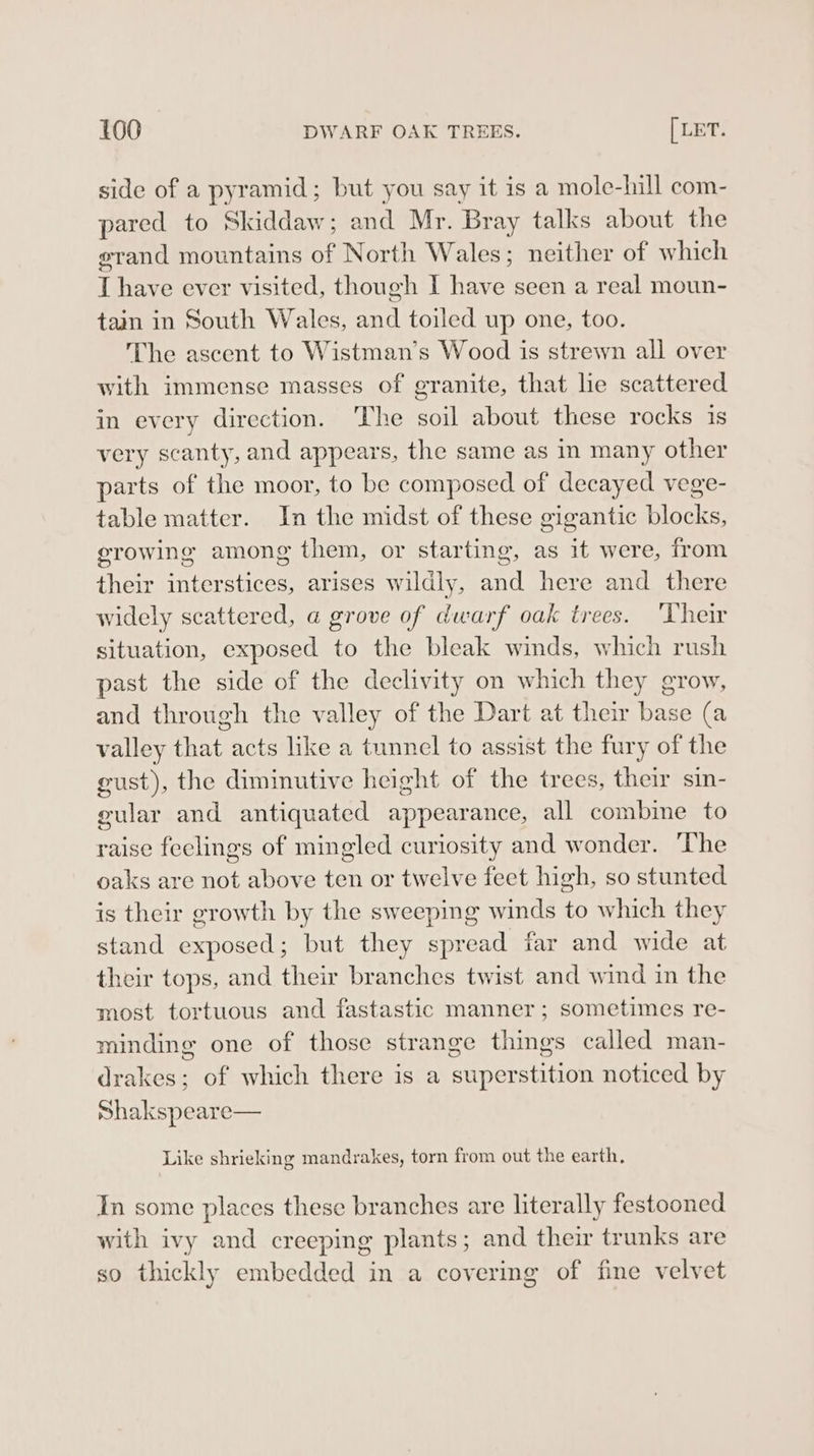 side of a pyramid; but you say it is a mole-hill com- pared to Skiddaw; and Mr. Bray talks about the grand mountains of North Wales; neither of which T have ever visited, though I have seen a real moun- tain in South Wales, and toiled up one, too. The ascent to Wistman’s Wood is strewn all over with immense masses of granite, that lie scattered in every direction. ‘The soil about these rocks is very scanty, and appears, the same as in many other parts of the moor, to be composed of decayed vege- table matter. In the midst of these gigantic blocks, erowing among them, or starting, as it were, from their interstices, arises wildly, and here and there widely scattered, a grove of dwarf oak trees. ‘Their situation, exposed to the bleak winds, which rush past the side of the declivity on which they grow, and through the valley of the Dart at their base (a valley that acts like a tunnel to assist the fury of the gust), the diminutive height of the trees, their sin- gular and antiquated appearance, all combine to raise feelings of mingled curiosity and wonder. ‘The oaks are not above ten or twelve feet high, so stunted is their growth by the sweeping winds to which they stand exposed; but they spread far and wide at their tops, and their branches twist and wind in the most tortuous and fastastic manner; sometimes re- minding one of those strange things called man- drakes; of which there is a superstition noticed by Shakspeare— Like shrieking mandrakes, torn from out the earth, In some places these branches are literally festooned with ivy and creeping plants; and their trunks are so thickly embedded in a covering of fine velvet