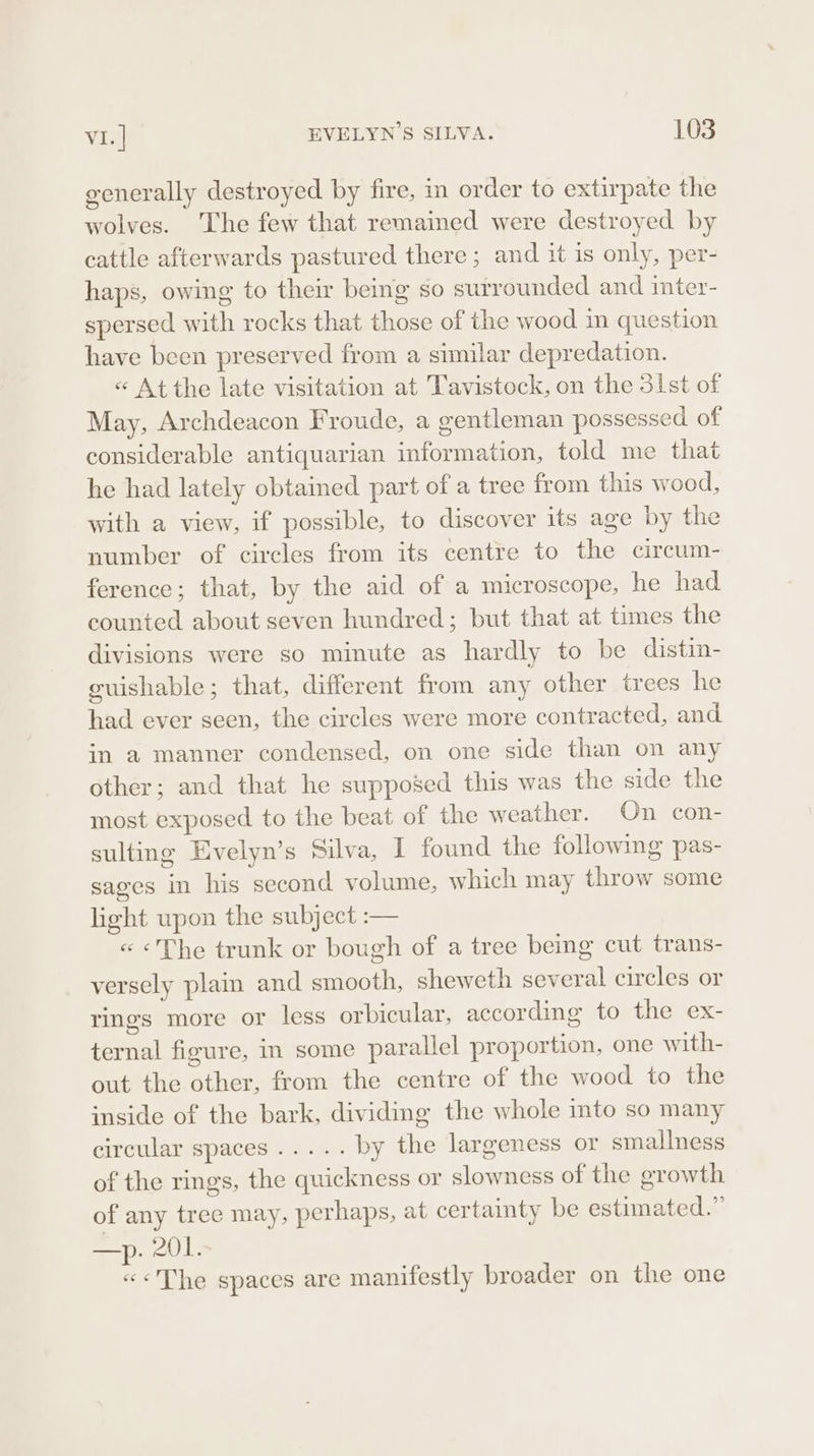 generally destroyed by fire, in order to extirpate the wolves. ‘The few that remained were destroyed by cattle afterwards pastured there ; and it is only, per- haps, owing to their being so surrounded and inter- spersed with rocks that those of the wood in question have been preserved from a similar depredation. « At the late visitation at Tavistock, on the 3lst of May, Archdeacon Froude, a gentleman possessed of considerable antiquarian information, told me that he had lately obtained part of a tree from this wood, with a view, if possible, to discover its age by the number of circles from its centre to the circum- ference; that, by the aid of a microscope, he had counted about seven hundred; but that at times the divisions were so minute as hardly to be distin- guishable; that, different from any other trees he had ever seen, the circles were more contracted, and in a manner condensed, on one side than on any other; and that he supposed this was the side the most exposed to the beat of the weather. On con- sulting Evelyn’s Silva, I found the following pas- sages in his second volume, which may throw some light upon the subject :-— « «The trunk or bough of a tree bemg cut trans- versely plaim and smooth, sheweth several circles or rings more or less orbicular, according to the ex- ternal figure, in some parallel proportion, one with- out the other, from the centre of the wood to the inside of the bark, dividing the whole into so many circular spaces ..... by the largeness or smallness of the rings, the quickness or slowness of the growth of any tree may, perhaps, at certainty be estimated.” = yA0) «&lt;The spaces are manifestly broader on the one