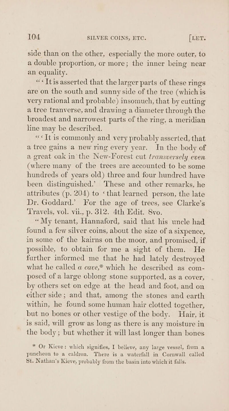 side than on the other, especially the more outer, to a double proportion, or more; the inner being near an equality. “«Jtis asserted that the larger parts of these rings are on the south and sunny side of the tree (which is very rational and probable) insomuch, that by cutting a tree tranverse, and drawing a diameter through the broadest and narrowest parts of the ring, a meridian line may be described. “«Jt is commonly and very probably asserted, that a tree gains a new ring every year. In the body of a great oak in the New-lorest cut transversely even (where many of the trees are accounted to be some hundreds of years old) three and four hundred have been distinguished.’ These and other remarks, he attributes (p. 204) to ‘that learned person, the late Dr. Goddard.’ For the age of trees, see Clarke’s Travels, vol. vii., p. 312. 4th Edit. Svo. « My tenant, Hannaford, said that his uncle had found a few silver coins, about the size of a sixpence, in some of the kairns on the moor, and promised, if possible, to obtain for me a sight of them. He further informed me that he had lately destroyed what he called a cave,* which he described as com- posed of a large oblong stone supported, as a cover, by others set on edge at the head and foot, and on either side; and that, among the stones and earth within, he found some human hair clotted together, but no bones or other vestige of the body. Hair, it is said, will grow as long as there is any moisture in the body; but whether it will last longer than bones * Or Kieve: which signifies, I believe, any large vessel, from a puncheon to a caldron. There is a waterfall in Cornwall called St. Nathan's Kieve, probably from the basin into which it falls.