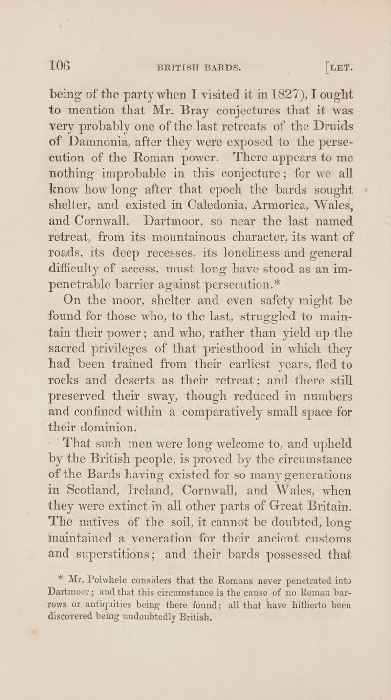 being of the party when I visited it in 1827), I ought to mention that Mr. Bray conjectures that it was very probably one of the last retreats of the Druids of Damnonia, after they were exposed to the perse- cution of the Roman power. ‘There appears to me nothing improbable in this conjecture; for we all know how long after that epoch the bards sought shelter, and existed in Caledonia, Armorica, Wales, and Cornwall. Dartmoor, so near the last named retreat, from its mountainous character, its want of roads, its deep recesses, its loneliness and general difficulty of access, must long have stood as an im- penetrable barrier against persecution.* On the moor, shelter and even safety might be found for those who, to the last, struggled to main- tain their power; and who, rather than yield up the sacred privileges of that priesthood in which they had been trained from their earliest years, fled to rocks and deserts as their retreat; and there still preserved their sway, though reduced in numbers and confined within a comparatively small space for their dominion. That such men were long welcome to, and upheld by the British people, is proved by the circumstance of the Bards having existed for so many generations in Scotiand, Ireland, Cornwall, and Wales, when they were extinct in all other parts of Great Britain. The natives of the soil, it cannot be doubted, long maintained a veneration for their ancient customs and superstitions; and their bards possessed that * Mr. Polwhele considers that the Romans never penetrated into Dartmoor; and that this circumstance is the cause of no Roman bar- rows or antiquities being there found; all that have hitherto been discovered being undoubtedly British.