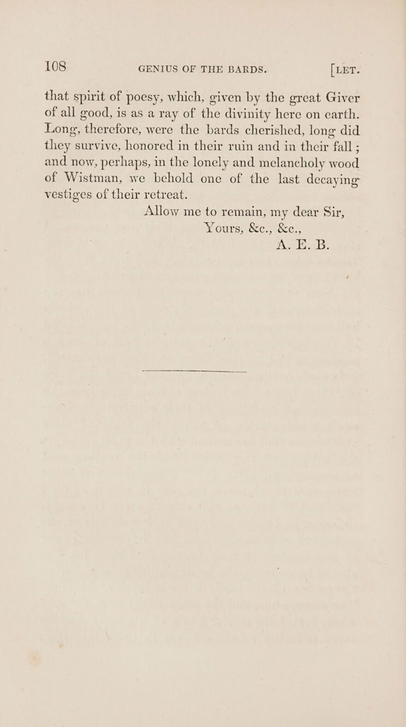 that spirit of poesy, which, given by the ereat Giver of all good, is as a ray of the divinity here on earth. Long, therefore, were the bards cherished, long did they survive, honored in their ruin and in their fall ; and now, perhaps, in the lonely and melancholy wood of Wistman, we behold one of the last decaying vestiges of their retreat. Allow me to remain, my dear Sir, Yours, &amp;c., &amp;c., Asikaws: