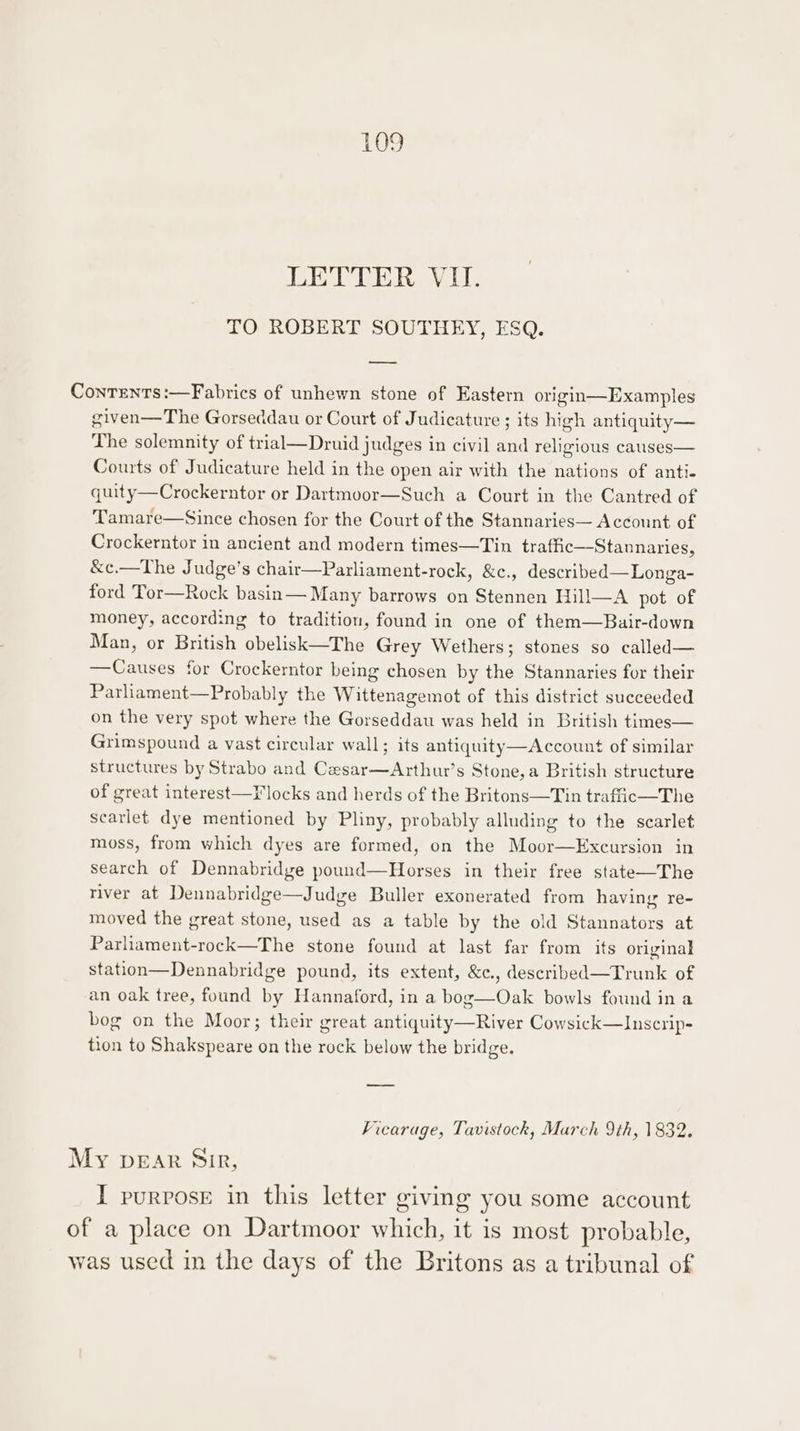 DEE RAV LL TO ROBERT SOUTHEY, ESQ. Contents:—Fabrics of unhewn stone of Eastern origin—Examples given—The Gorseddau or Court of Judicature ; its high antiquity— The solemnity of trial—Druid judges in civil and religious causes— Courts of Judicature held in the open air with the nations of anti. quity—Crockerntor or Dartmoor—Such a Court in the Cantred of Tamare—Since chosen for the Court of the Stannaries— Account of Crockerntor in ancient and modern times—Tin traffic—Stannaries, &amp;c.—The Judge’s chair—Parliament-rock, &amp;c., described—Longa- ford Tor—Rock basin— Many barrows on Stennen Hill—A pot of money, according to tradition, found in one of them—Bair-down Man, or British obelisk—The Grey Wethers; stones so called— —Causes for Crockerntor being chosen by the Stannaries for their Parliament—Probably the Wittenagemot of this district succeeded on the very spot where the Gorseddau was held in British times— Grimspound a vast circular wall; its antiquity—Account of similar structures by Strabo and Cesar—Arthur’s Stone,a British structure of great interest—F locks and herds of the Britons—Tin traffic—The scarlet dye mentioned by Pliny, probably alluding to the scarlet moss, from which dyes are formed, on the Moor—Excursion in search of Dennabridge pound—Horses in their free state—The river at Dennabridge—Judge Buller exonerated from having re- moved the great stone, used as a table by the old Stannators at Parliament-rock—The stone found at last far from its original station—Dennabridge pound, its extent, &amp;c., described—Trunk of an oak tree, found by Hannaford, in a bog—Oak bowls found in a bog on the Moor; their great antiquity—River Cowsick—Inscrip- tion to Shakspeare on the rock below the bridge. —_—— Vicarage, Tavistock, Murch 9th, 1832. My pear Sir, I purpose in this letter giving you some account of a place on Dartmoor which, it is most probable, was used in the days of the Britons as a tribunal of