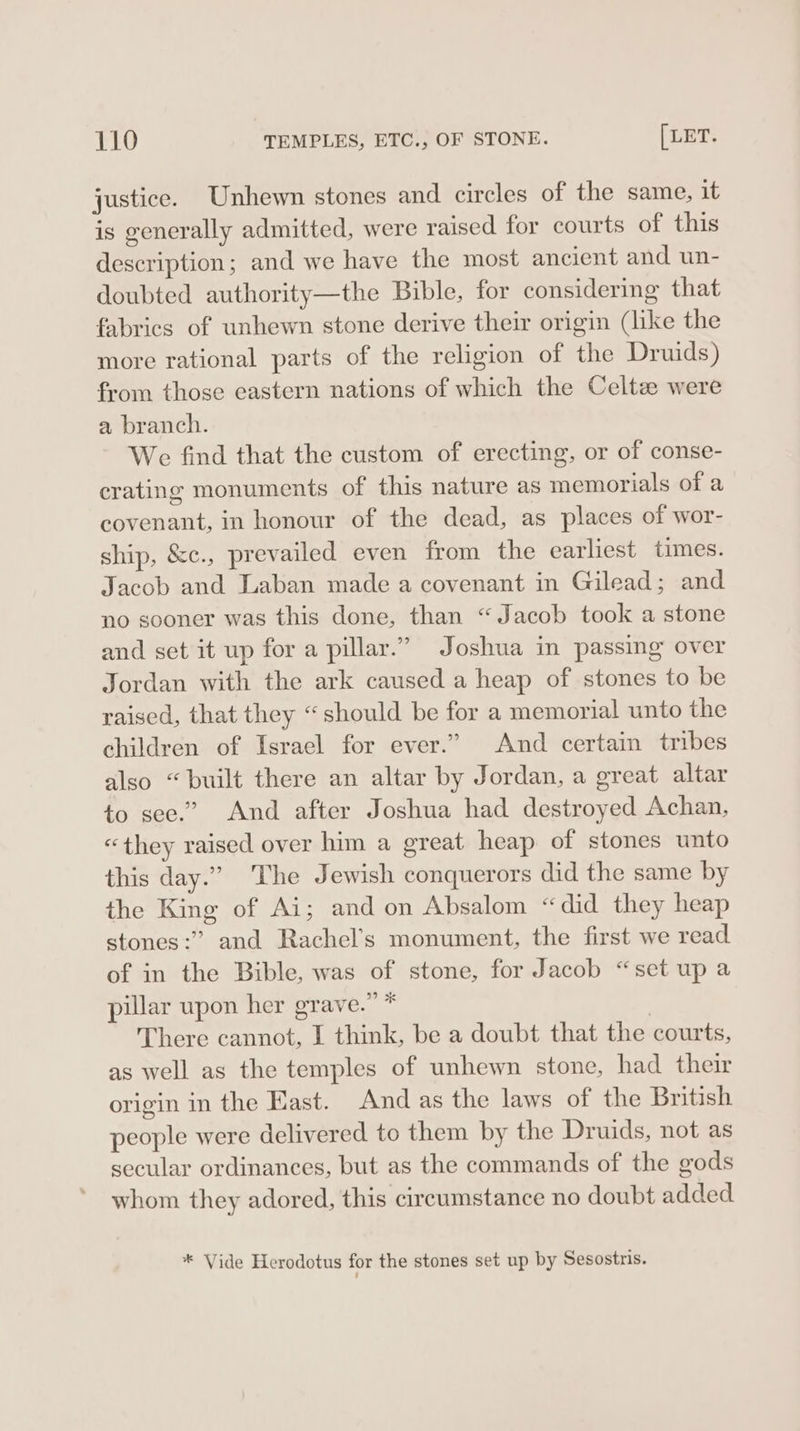 justice. Unhewn stones and circles of the same, it is generally admitted, were raised for courts of this description; and we have the most ancient and un- doubted authority—the Bible, for considering that fabrics of unhewn stone derive their origin (like the more rational parts of the religion of the Druids) from those eastern nations of which the Celtz were a branch. We find that the custom of erecting, or of conse- crating monuments of this nature as memorials of a covenant, in honour of the dead, as places of wor- ship, &amp;c., prevailed even from the earliest times. Jacob and Laban made a covenant in Gilead; and no sooner was this done, than “Jacob took a stone and set it up for a pillar.” Joshua in passing over Jordan with the ark caused a heap of stones to be raised, that they “should be for a memorial unto the children of Israel for ever.” And certain tribes also “built there an altar by Jordan, a great altar to see.” And after Joshua had destroyed Achan, “they raised over him a great heap of stones unto this day.” The J ewish conquerors did the same by the King of Ai; and on Absalom “did they heap stones:” and Rachel’s monument, the first we read of in the Bible, was of stone, for Jacob “set up a pillar upon her grave.” * , There cannot, I think, be a doubt that the courts, as well as the temples of unhewn stone, had their origin in the East. And as the laws of the British people were delivered to them by the Druids, not as secular ordinances, but as the commands of the gods whom they adored, this circumstance no doubt added * Vide Herodotus for the stones set up by Sesostris.