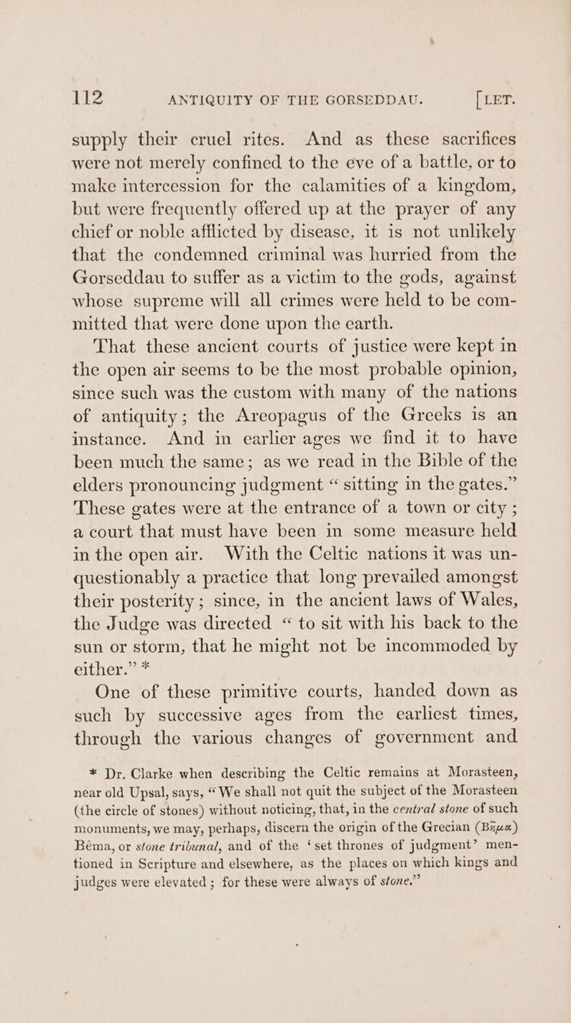 supply their cruel rites. And as these sacrifices were not merely confined to the eve of a battle, or to make intercession for the calamities of a kingdom, but were frequently offered up at the prayer of any chief or noble afflicted by disease, it 1s not unlikely that the condemned criminal was hurried from the Gorseddau to suffer as a victim to the gods, against whose supreme will all crimes were held to be com- mitted that were done upon the earth. That these ancient courts of justice were kept in the open air seems to be the most probable opinion, since such was the custom with many of the nations of antiquity; the Areopagus of the Greeks 1s an instance. And in earlier ages we find it to have been much the same; as we read in the Bible of the elders pronouncing judgment “ sitting in the gates.” These gates were at the entrance of a town or city ; a court that must have been in some measure held in the open air. With the Celtic nations it was un- questionably a practice that long prevailed amongst their posterity ; since, in the ancient laws of Wales, the Judge was directed “ to sit with his back to the sun or storm, that he might not be incommoded by either.”** One of these primitive courts, handed down as such by successive ages from the earliest times, through the various changes of government and * Dr. Clarke when describing the Celtic remains at Morasteen, near old Upsal, says, “ We shall not quit the subject of the Morasteen (the circle of stones) without noticing, that, in the central stone of such monuments, we may, perhaps, discern the origin of the Grecian (Bry) Béma, or stone tribunal, and of the ‘set thrones of judgment’ men- tioned in Scripture and elsewhere, as the places on which kings and judges were elevated ; for these were always of stone.”
