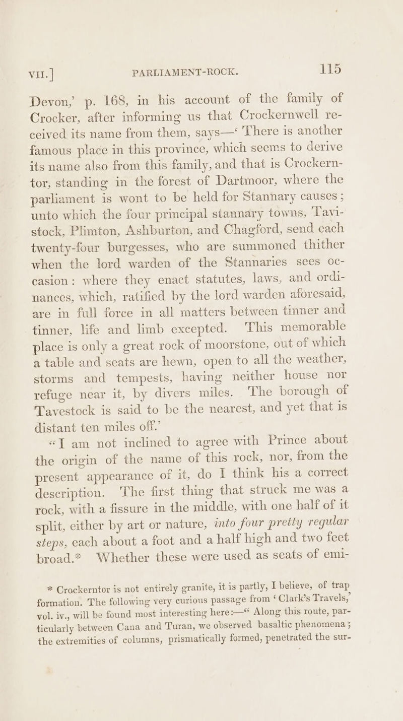 Devon, p. 168, m his account of the family of Crocker, after informing us that Crockernwell re- ceived its name from them, says—‘ There is another famous place in this province, which seems to derive its name also from this family, and that is Crockern- tor, standing in the forest of Dartmoor, where the parliament is wont to be held for Stannary causes ; unto which the four principal stannary towns, ‘l'avi- stock, Plimton, Ashburton, and Chagford, send each twenty-four burgesses, who are summoned thither when the lord warden of the Stannaries sees oc- casion: where they enact statutes, laws, and ordi- nances, which, ratified by the lord warden aforesaid, are in full force in all matters between tinner and tinner, life and limb excepted. This memorable place is only a great rock of moorstone, out of which a table and seats are hewn, open to all the weather, storms and tempests, having neither house nor refuge near it, by divers miles. The borough of Tavestock is said to be the nearest, and yet that is distant ten miles off.’ «J am not inclined to agree with Prince about the origin of the name of this rock, nor, from the present appearance of it, do I think his a correct description. ‘The first thing that struck me was a rock, with a fissure in the middle, with one half of it split, either by art or nature, into four pretty regular steps, each about a foot and a half high and two feet broad.* Whether these were used as seats of emi- * Crockerntor is not entirely granite, it is partly, I believe, of trap formation. The following very curious passage from ‘ Clark’s Travels,’ vol. iv., will be found most interesting here :—* Along this route, par- ticularly between Cana and Turan, we observed basaltic phenomena ; the extremities of columns, prismatically formed, penetrated the sur-