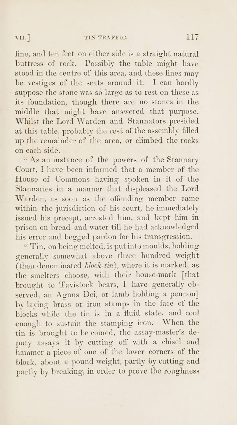 VII. | TIN TRAFFIC. bay: line, and ten feet on either side is a straight natural buttress of rock. Possibly the table might have stood in the centre of this area, and these lines may be vestiges of the seats around it. I can hardly suppose the stone was so large as to rest on these as its foundation, though there are no stones in the middle that might have answered that purpose. Whilst the Lord Warden and Stannators presided at this table, probably the rest of the assembly filled up the remainder of the area, or climbed the rocks on each side. « As an instance of the powers of the Stannary Court, | have been informed that a member of the House of Commons having spoken in it of the Stannaries In a manner that displeased the Lord Warden, as soon as the offending member came within the jurisdiction of his court, he immediately issued his precept, arrested him, and kept him in prison on bread and water till he had acknowledged his error and begged pardon for his transgression. «Tin, on being melted, is put into moulds, holding generally somewhat above three hundred weight (then denominated block-tin), where it is marked, as the smelters choose, with their house-mark [that brought to Tavistock bears, I have generally ob- served, an Agnus Dei, or lamb holding a pennon] by laying brass or iron stamps in the face of the blocks while the tin is in a fluid state, and cool enough to sustain the stamping iron. When the tin is brought to be coined, the assay-master’s de- puty assays it by cutting off with a chisel and hammer a piece of one of the lower corners of the block, about a pound weight, partly by cutting and partly by breaking, in order to prove the roughness