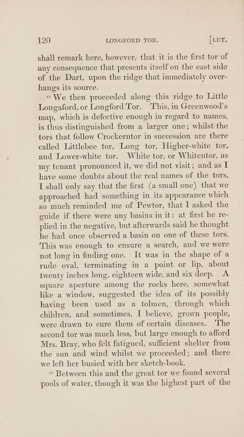 shall remark here, however, that it is the first tor of any consequence that presents itself on the east side of the Dart, upon the ridge that immediately over- hangs its source. «We then proceeded along this ridge to Little Longaford, or Longford Tor. ‘This, in Greenwood’s map, which is defective enough in regard to names, is thus distinguished from a larger one; whilst the tors that follow Crockerntor in succession are there called Littlebee tor, Long tor, Higher-white tor, and Lower-white tor. White tor, or Whitentor, as my tenant pronounced it, we did not visit; and as I have some doubts about the real names of the tors, I shall only say that the first (a small one) that we approached had something in its appearance which so much reminded me of Pewtor, that I asked the euide if there were any basins in it: at first he re- plied in the negative, but afterwards said he thought he had once observed a basin on one of these tors. This was enough to ensure a search, and we were not long in finding one. It was in the shape of a rude oval, terminating in a point or lip, about twenty inches long, eighteen wide, and six deep. A square aperture among the rocks here, somewhat like a window, suggested the idea of its possibly having been used as a tolmen, through which children, and sometimes, I believe, grown people, were drawn to cure them of certain diseases. ‘The second tor was much less, but large enough to afford Mrs. Bray, who felt fatigued, sufficient shelter from the sun and wind whilst we proceeded; and there we left her busied with her sketch-book. “ Between this and the great tor we found several. pools of water, though it was the highest part of the