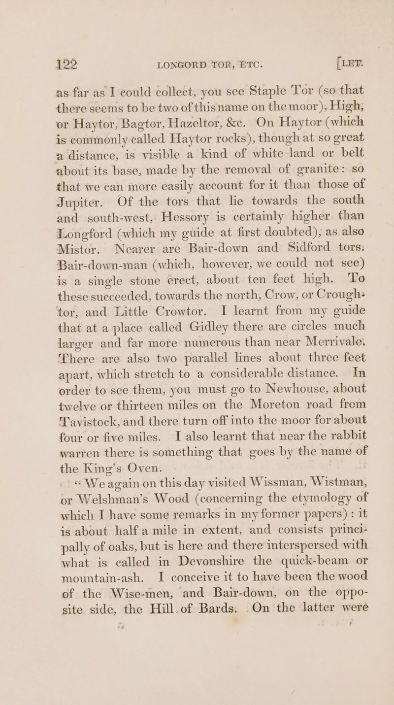 422 LONGORD TOR, BTC. [LET. as far as I could collect, you see Staple Tor (so that there seems to be two of thisname on the moor), High; or Haytor, Bagtor, Hazeltor, &amp;e. On Haytor (which is commonly called Haytor rocks), though at so great a distance, is visible a kind of white land or belt about its base, made by the removal of granite: so that we can more easily account for it than those of Jupiter. Of the tors that lie towards the south and south-west, Hessory is certamly higher than Longford (which my guide at first doubted), as also Mistor. Nearer are Bair-down and Sidford tors: Bair-down-man (which, however, we could not see) is a single stone erect, about ten feet high. To these succeeded, towards the north, Crow, or Crough+ tor, and Little Crowtor. I learnt from my guide that at a place called Gidley there are circles much larger and far more numerous than near Merrivale’ There are also two parallel lines about three feet apart, which stretch to a considerable distance. In order to see them, you must go to Newhouse, about twelve or thirteen miles on the Moreton road from Tavistock, and there turn off into the moor for about four or five miles. I also learnt that near the rabbit warren there is something that goes by the name of the King’s Oven. « We again on this day visited Wissman, Wistman, or Welshman’s Wood (concerning the etymology of which I have some remarks in my former papers) : it is about half a mile in extent, and consists princi- pally of oaks, but is here and there interspersed with what is called in Devonshire the quick-beam or mountain-ash. I conceive it to have been the wood of the Wise-men, and Bair-down, on the oppo- site side, the Hill.of Bards. On the latter were