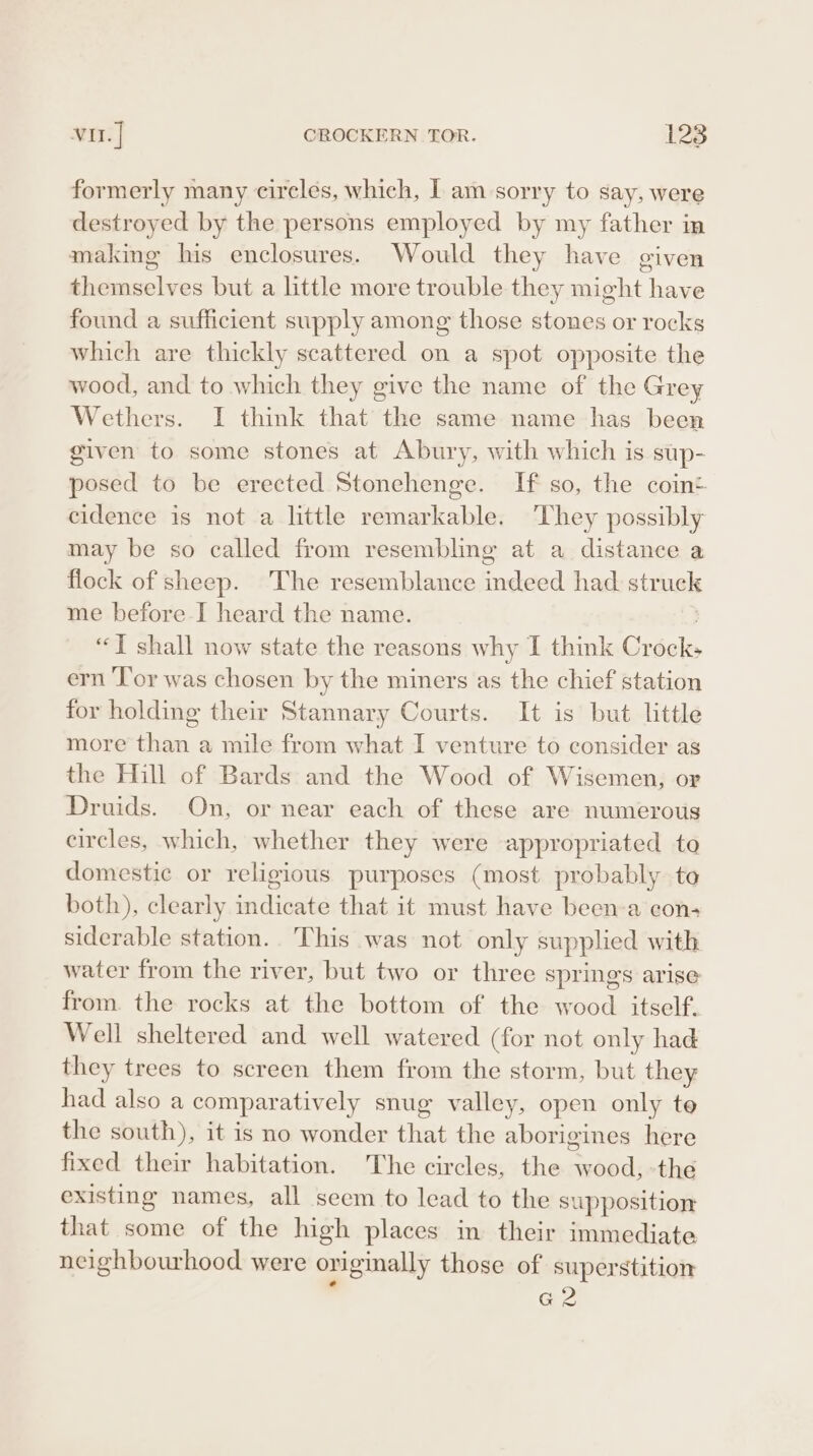 formerly many cireles, which, I am sorry to Say, were destroyed by the persons employed by my father in making his enclosures. Would they have given themselves but a little more trouble they might have found a sufficient supply among those stones or rocks which are thickly scattered on a spot opposite the wood, and to which they give the name of the Grey Wethers. I think that the same name has been given to some stones at Abury, with which is sup- posed to be erected Stonehenge. If so, the coin cidence is not a little remarkable. ‘They possibly may be so called from resembling at a distance a flock of sheep. The resemblance indeed had struck me before I heard the name. “T shall now state the reasons why I think Crock: ern ‘l’or was chosen by the miners as the chief station for holding their Stannary Courts. It is but little more than a mile from what I venture to consider as the Hill of Bards and the Wood of Wisemen, or Druids. On, or near each of these are numerous circles, which, whether they were appropriated to domestic or religious purposes (most probably to both), clearly mdicate that it must have been-a con+ siderable station.. This was: not only supplied with water from the river, but two or three springs arise from. the rocks at the bottom of the wood itself. Well sheltered and well watered (for not only had they trees to screen them from the storm, but they had also a comparatively snug valley, open only te the south), it is no wonder that the aborigines here fixed their habitation. The circles, the wood, -the existing names, all seem to lead to the supposition that some of the high places in their immediate neighbourhood were originally those of superstition . G2