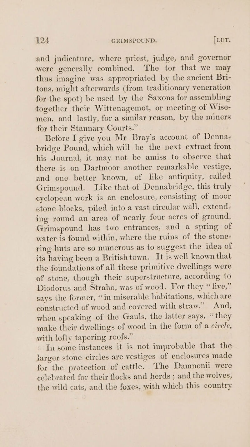 and judicature, where priest, judge, and governor were generally combined. The tor that we may thus imagine was appropriated by the ancient Bri- tons, might afterwards (from traditionary veneration for the spot) be used by the Saxons for assembling together their Wittenagemot, or meeting of Wise- men, and lastly, for a similar reason, by the miners for their Stannary Courts.” Before I give you Mr Bray’s account of Denna- bridge Pound, which will be the next extract from his Journal, it may not be amiss to observe that there is on Dartmoor another remarkable vestige, and one better known, of like antiquity, called Grimspound. Like that of Dennabridge, this truly eyclopean work is an enclosure, consisting of moor stone blocks, piled into a vast circular wall, extend- ing round an area of nearly four acres of ground. Grimspound has two entrances, and a spring of water is found within, where the ruins of the stone- ring huts are so numerous as to suggest the idea of its having been a British town. It is well known that the foundations of all these primitive dwellings were of stone, though their superstructure, according to Diodorus and Strabo, was of wood. For they “live,” says the former, “in miserable habitations, which are constructed of wood and covered with straw.” And, when speaking of the Gauls, the latter says, “they make their dwellings of wood in the form of a circle, with lofty tapering roofs.” In some instances it is not improbable that the larger stone circles are vestiges of enclosures made for the protection. of cattle. The Damnonii were celebrated for their flocks and herds ; and the wolves, the wild cats, and the foxes, with which this country