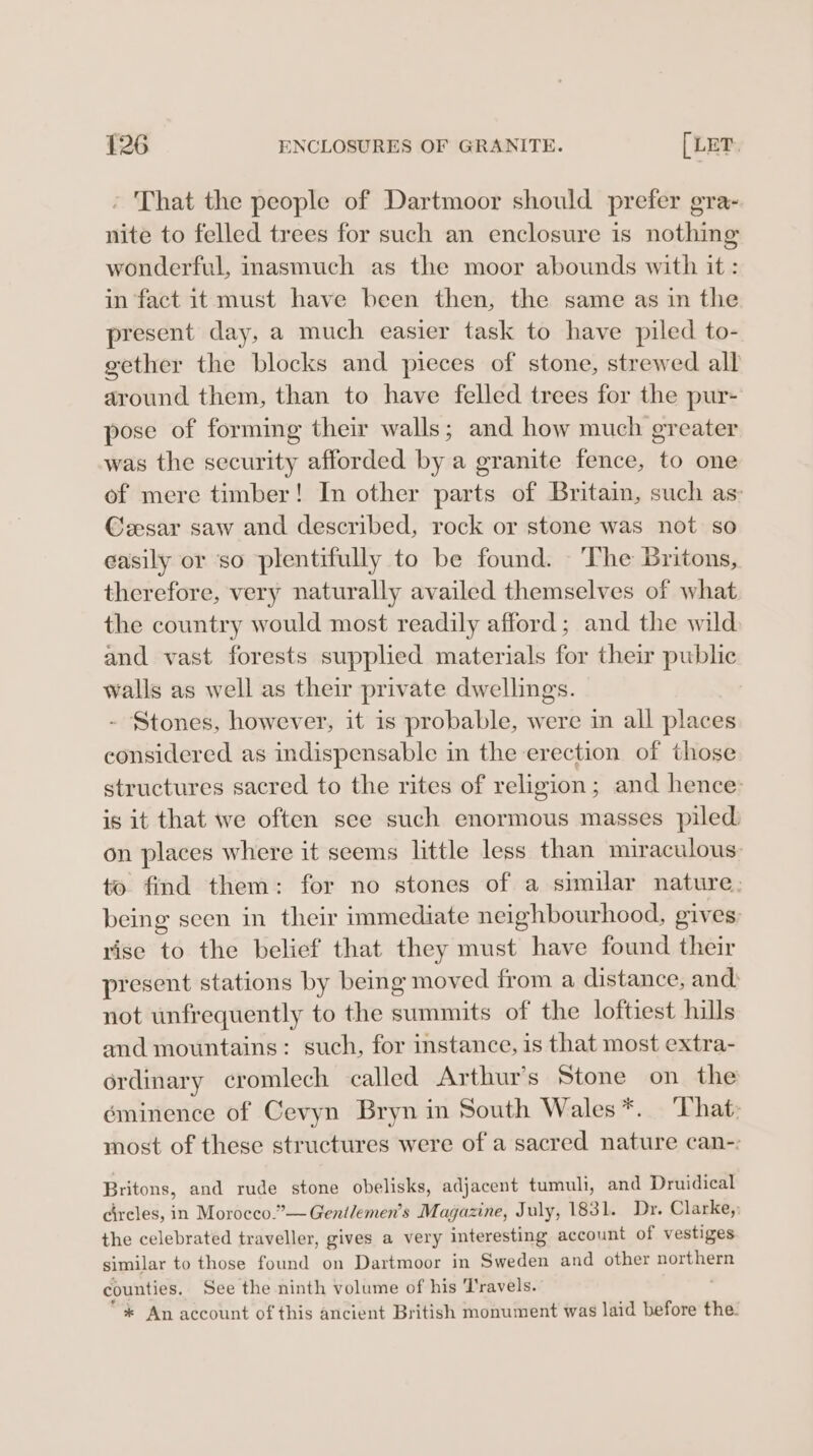 » That the people of Dartmoor should prefer gra- nite to felled trees for such an enclosure is nothing wonderful, inasmuch as the moor abounds with it : in fact it must have been then, the same as in the present day, a much easier task to have piled to- gether the blocks and pieces of stone, strewed all around them, than to have felled trees for the pur- pose of forming their walls; and how much greater was the security afforded by a granite fence, to one of mere timber! In other parts of Britain, such as: Ceesar saw and described, rock or stone was not so easily or so plentifully to be found. ‘The Britons, therefore, very naturally availed themselves of what the country would most readily afford; and the wild and vast forests supplied materials for their public walls as well as their private dwellings. - Stones, however, it is probable, were in all places considered as indispensable in the erection of those structures sacred to the rites of religion; and hence: is it that we often see such enormous masses piled on places where it seems little less than muraculous: to. find them: for no stones of a similar nature, being seen in their immediate neighbourhood, gives: rise to the belief that they must have found their present stations by being moved from a distance, anc: not unfrequently to the summits of the loftiest hills and mountains: such, for instance, is that most extra- ordinary cromlech called Arthur’s Stone on the eminence of Cevyn Bryn in South Wales *. That: most of these structures were of a sacred nature can-: Britons, and rude stone obelisks, adjacent tumuli, and Druidical circles, in Morocco.”— Gentlemen’s Magazine, July, 1831. Dr. Clarke,; the celebrated traveller, gives a very interesting account of vestiges similar to those found on Dartmoor in Sweden and other northern counties. See the ninth volume of his Travels. * An account of this ancient British monument was laid before the.