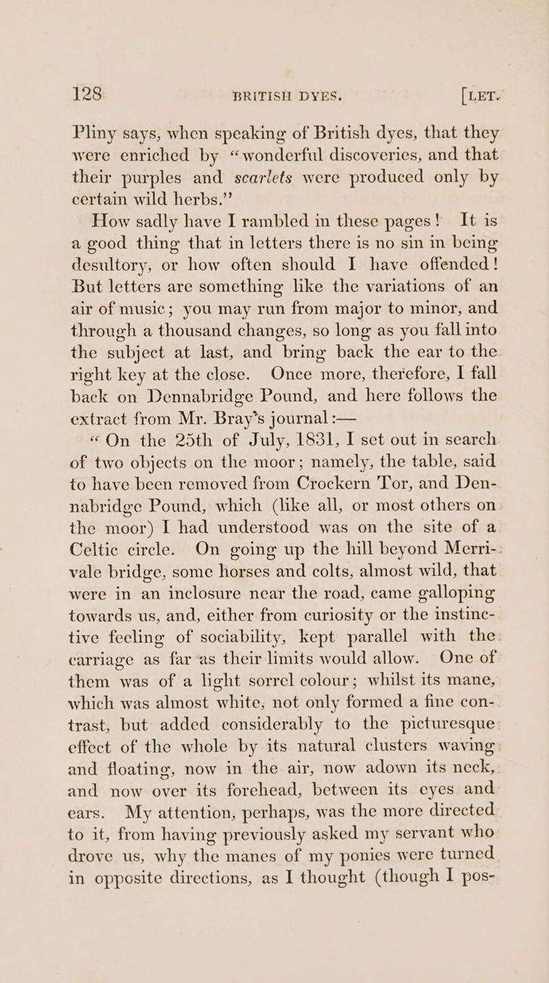 Pliny says, when speaking of British dyes, that they were enriched by “wonderful discoveries, and that their purples and scarlets were produced only by certain wild herbs.” How sadly have I rambled in these pages! It is a good thing that in letters there is no sin in being desultory, or how often should I have offended! But letters are something like the variations of an air of music; you may run from major to minor, and through a thousand changes, so long as you fall into the subject at last, and brig back the ear to the right key at the close. Once more, therefore, I fall back on Dennabridge Pound, and here follows the extract from Mr. Bray’s journal :— «On the 25th of July, 1831, I set out in search of two objects on the moor; namely, the table, said to have been removed from Crockern Tor, and Den- nabridge Pound, which (like all, or most others on the moor) I had understood was on the site of a Celtic circle. On going up the hill beyond Merri- vale bridge, some horses and colts, almost wild, that were in an inclosure near the road, came galloping towards us, and, either from curiosity or the instinc- tive feeling of sociability, kept parallel with the carriage as far as their limits would allow. One of them was of a light sorrel colour; whilst its mane, which was almost white, not only formed a fine con- trast, but added considerably to the picturesque effect of the whole by its natural clusters waving and floating, now in the air, now adown its neck, and now over its forehead, between its eyes and ears. My attention, perhaps, was the more directed to it, from having previously asked my servant who drove us, why the manes of my ponies were turned in opposite directions, as I thought (though I pos-