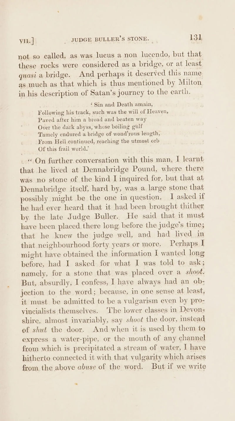 vil. | _ JUDGE BULLER’S STONE. | Lod, not so called, as was lucus a non lucendo, but that these rocks were considered as a bridge, or at least quasi a bridge. And perhaps it deserved this name as much as that which is thus mentioned by Milton in his description of Satan’s journey to the earth. ; ‘Sin and Death amain, Following his track, such was the will of Heaven, Paved after him a broad and beaten way Over the dark abyss, whose boiling gulf Tamely endured a bridge of wond’rous length, From Hell continued, reaching the utmost orb | Of this frail world.’ « On further conversation with this man, I learnt that he lived at Dennabridge Pound, where there was no stone of the kind I inquired for, but that at Dennabridge itself, hard by, was a large stone that possibly might be the one in question. I asked if he had ever heard that it had been brought thither by. the late Judge Buller. He said that 1t must have been placed there long before the judge’s time; that he knew the judge well, and had lived in that neighbourhood forty years or more. Perhaps I might have obtained the information I wanted long before, had I asked for what I was told to ask ; namely, for a stone that was placed over a shoot. But, absurdly, I confess, I have always had an ob- jection to the word; because, in one sense at least, it must be admitted to be a vulgarism even by pro- vincialists themselves. ‘The lower classes in Devon- shire, almost invariably, say shoot the door, instead of shut the door. And when it is used by them to express a water-pipe, or the mouth of any channel from which is precipitated a stream of water, I have hitherto connected it with that vulgarity which arises from the above abuse of the word. But if we write