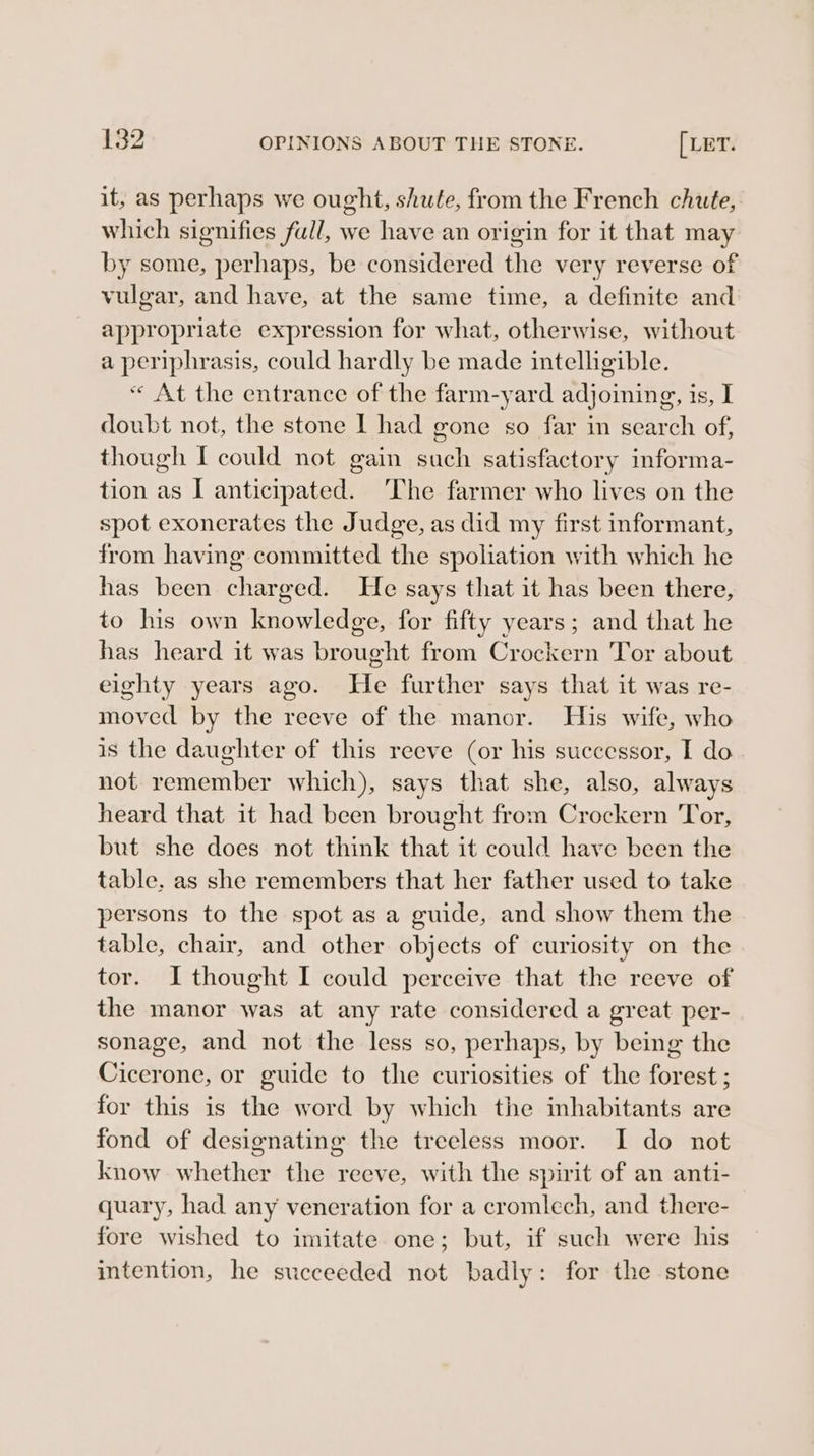 it, as perhaps we ought, shute, from the French chute, which signifies full, we have an origin for it that may by some, perhaps, be considered the very reverse of vulgar, and have, at the same time, a definite and appropriate expression for what, otherwise, without a periphrasis, could hardly be made intelligible. “ At the entrance of the farm-yard adjoining, is, I doubt not, the stone I had gone so far in search of, though I could not gain such satisfactory informa- tion as I anticipated. The farmer who lives on the spot exonerates the Judge, as did my first informant, from having committed the spoliation with which he has been charged. He says that it has been there, to his own knowledge, for fifty years; and that he has heard it was brought from Crockern Tor about eighty years ago. He further says that it was re- moved by the reeve of the manor. His wife, who is the daughter of this reeve (or his successor, I do not remember which), says that she, also, always heard that it had been brought from Crockern Tor, but she does not think that it could have been the table. as she remembers that her father used to take persons to the spot as a guide, and show them the table, chair, and other objects of curiosity on the tor. I thought I could perceive that the reeve of the manor was at any rate considered a great per- sonage, and not the less so, perhaps, by being the Cicerone, or guide to the curiosities of the forest ; for this is the word by which the inhabitants are fond of designating the treeless moor. I do not know whether the reeve, with the spirit of an anti- quary, had any veneration for a cromlech, and there- fore wished to imitate one; but, if such were his intention, he succeeded not badly: for the stone