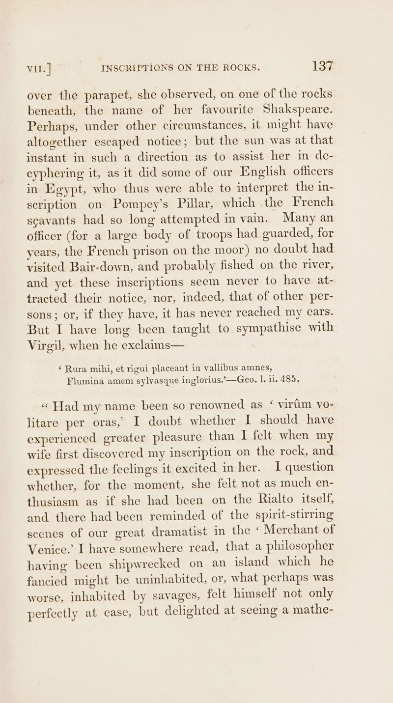 over the parapet, she observed, on one of the rocks beneath, the name of her favourite Shakspeare. Perhaps, under other circumstances, it might have altogether escaped notice; but the sun was at that instant in such a direction as to assist her im de- cyphering it, as it did some of our English officers in Egypt, who thus were able to interpret the in- scription on Pompey’s Pillar, which .the French scavants had so long attempted in vain. Many an officer (for a large body of troops had guarded, for years, the French prison on the moor) no doubt had visited Bair-down, and probably fished on the river, and yet these mscriptions seem never to have at- tracted their notice, nor, indeed, that of other per- sons; or, if they have, it has never reached my ears. But I have long been taught to sympathise with Virgil, when he exclaims— ‘ Rura mihi, et rigui placeant in vallibus amnes, Flumina amem sylvasque inglorius,’—Geo. 1. i. 485. « Had my name been so renowned as ‘ virim vo- litare per oras, I doubt whether I should have experienced greater pleasure than I felt when my wife first discovered my inscription on the rock, and expressed the feelings it excited in her. I question whether, for the moment, she felt not as much en- thusiasm as if she had been on the Rialto itself, and there had been reminded of the spirit-stirring scenes of our great dramatist in the ‘ Merchant of Venice.’ I have somewhere read, that a philosopher having been shipwrecked on an island which he fancied might be uninhabited, or, what perhaps was worse, inhabited by savages, felt himself not only perfectly at case, but delighted at seeing a mathe-