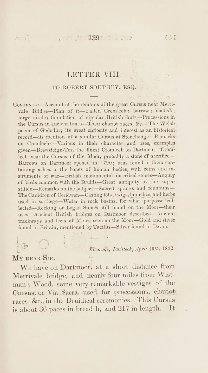 TO ROBERT SOUTHEY, ESQ. Conren'rs :—Account of the remains of the great Cursus near Merri- vale Bridge—Plan of it—Fallen Cromlech; barrow ;. obelisk; large circle; foundation of circular British huts—Processions in the. Cursus in ancient times—Their chariot races, &amp;ec.—The Welsh poem of Gododin; its great curiosity and interest.as an historieal record—its mention of a similar Cursus at Stonehenge—Remarks on Cromlechs—Various in their character-.and ‘tises, examples given—Drewsteign-Tor, the finest Cromlech on Dartmoor—Crom- lech near the Cursus of the Moor, probably a stone of sacrifice— Barrows on Dartmoor opened in 1790; urns found in them con- taining ashes, or the bones of human bodies, with coins and in- struments of war—British monumental inscribed stones—Augury of birds common with the Druids—Great antiquity of the super- stition—Remarks on the subject—Sacred springs and fountains— The Cauldron of Ceridwen—Casting lots; twigs, branches, and herbs used in sortilege—Water in rock basins, for what purpqsse *col- lected—Rocking or Logan Stones still found on the Moor—their uses—Ancient British bridges on Dartmoor described—Ancient trackways and leets of Mines seen on the Moor—Gold and silver found in Britain, mentioned by Tacitus—Silver found in Devon. — cus Vicarage, Tavistock, April 10th, 1832. My DEAR Sir, WE have on Wines at a short distance from Merrivale bridge, and nearly four miles from Wist- man’s Wood, some very remarkable vestiges of the Gursus; or Via Sacra, used for processions, chariot races, &amp;c.,in the Druidical ceremonies. ‘This Cursus is about 36 paces in breadth, and 217 in length. It