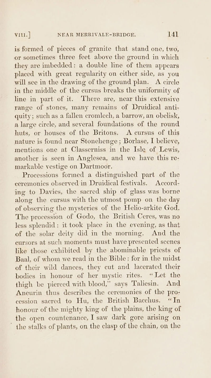 is formed of pieces of granite that stand one, two, or sometimes three feet above the ground in which they are imbedded: a double line of them appears placed with great regularity on either side, as you will see in the drawing of the ground plan. A circle in the middle of the cursus breaks the uniformity of line in part of it. There are, near this extensive range of stones, many remains of Druidical anti- quity; such as a fallen cromlech, a barrow, an obelisk, a large circle, and several foundations of the round huts, or houses of the Britons. A cursus of this nature is found near Stonehenge ; Borlase, I believe, mentions one at Classerniss in the Isle of Lewis, another is seen in Anglesea, and we have this re- markable vestige on Dartmoor. Processions formed a distinguished part of the ceremonies observed in Druidical festivals. Accord- ing to Davies, the sacred ship of glass was borne along the cursus with the utmost pomp on the day of observing the mysteries of the Helio-arkite God. The procession of Godo, the British Ceres, was no less splendid: it took place in the evening, as that of the solar deity did in the morning. And the cursors at such moments must have presented scenes like those exhibited by the abominable priests of Baal, of whom we read in the Bible: for in the midst of their wild dances, they cut and lacerated their bodies in honour of her mystic rites. “Let the thigh be pierced with blood,” says Taliesm. And Aneurin thus describes the ceremonies of the pro- cession sacred to Hu, the British Bacchus. “In honour of the mighty king of the plains, the king of the open countenance, I saw dark gore arising on ~ the stalks of plants, on the clasp of the chain, on the