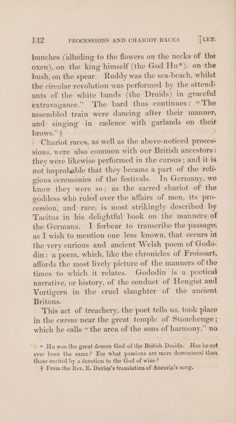 buriches (alluding to the flowers on the necks of the oxen), on the king himself (the God Hu*), on the bush, on the spear. Ruddy was the sea-beach, whilst the circular revolution was performed by the attend- ants of the white bands (the Druids) in graceful extravagance.” The bard thus continues: “The assembled train were dancing after their manner, and’ singing’ -in cadence: with garlands on theif brows.” | 9 _ Chariot races, as well as the above-noticed proces- sions, were also common with our British ancestors : they were likewise performed in the cursus ; and it is not improbable that they became a part of the reli- gious ceremonies of the festivals. In Germany, we know they were so;.as the sacred chariot of the goddess who ruled over the affairs of men, its pro- cession, and race, is most strikingly described by Tacitus in his delightful book on the manners of the Germans. I forbear to transcribe the passage; as I wish to mention one less known, that occurs in the very curious and ancient Welsh poem of Godo- din: a poem, which, like the chronicles of Froissart, affords the most lively picture of the manners of the times to which it relates. Gododin is a poetical narrative, or history, of the conduct of Hengist and Vortigern in the cruel slaughter of the ancient Britons. This act of treachery, the poet tells us, took place in the cursus near the great temple of Stonehenge ; which he calls “the area of the sons of harmony,” no * Hu was the great demon God of the British Druids. Has he not ever been the same? For what passions are more demoniacal than, those excited by a devotion to the God of wine? + From the Rey, E. Davies’s translation of Aneurin’s song.