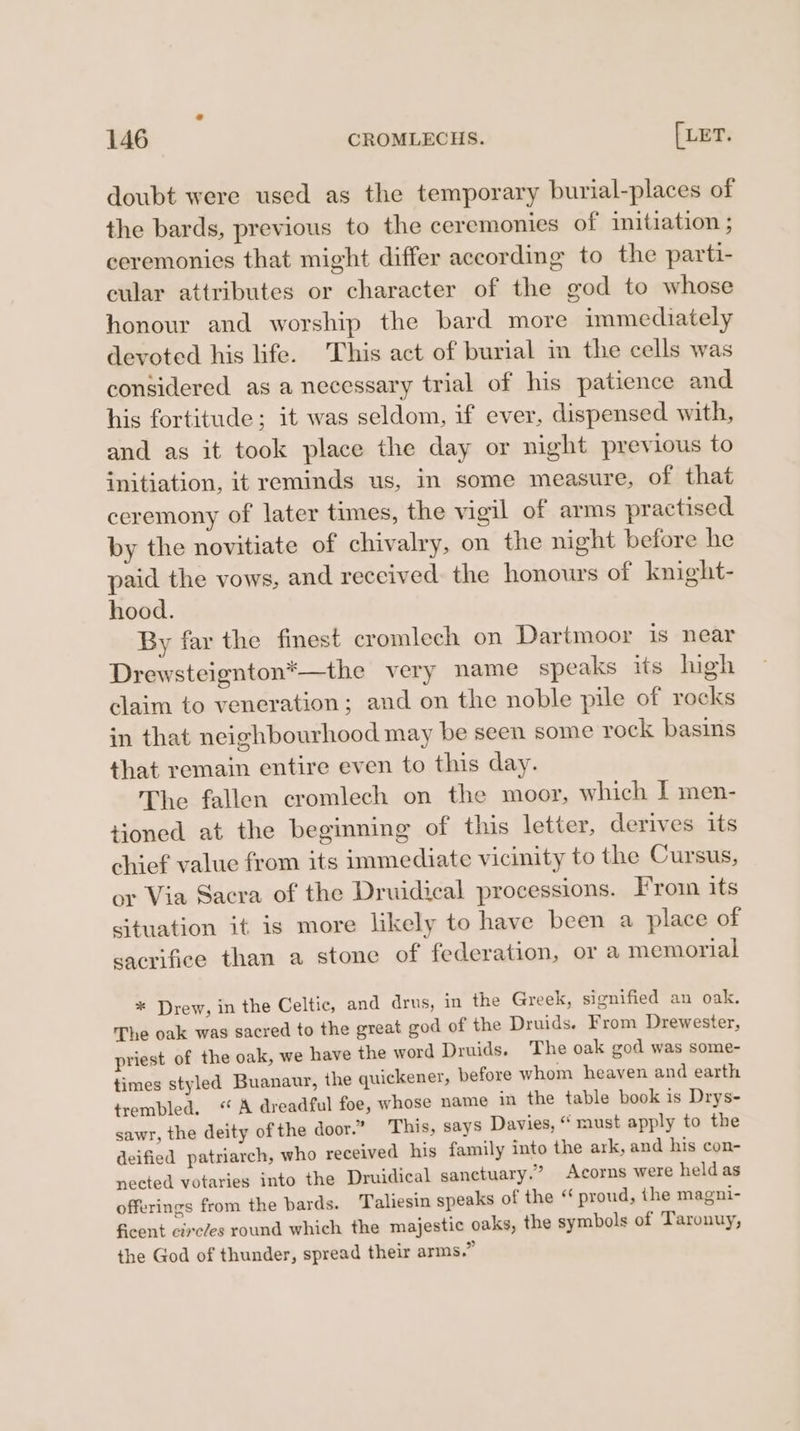 doubt were used as the temporary burial-places of the bards, previous to the ceremonies of initiation ; ceremonies that might differ according to the parti- cular attributes or character of the god to whose honour and worship the bard more immediately devoted his life. This act of burial in the cells was considered as a necessary trial of his patience and his fortitude; it was seldom, if ever, dispensed with, and as it took place the day or night previous to initiation, it reminds us, in some measure, of that ceremony of later times, the vigil of arms practised by the novitiate of chivalry, on the night before he paid the vows, and received. the honours of knight- hood. By far the finest eromlech on Dartmoor is near Drewsteignton*—the very name speaks its high claim to veneration; and on the noble pile of rocks in that neighbourhood may be seen some rock basins that remain entire even to this day. The fallen cromlech on the moor, which I men- tioned at the beginning of this letter, derives its chief value from its immediate vicinity to the Cursus, or Via Sacra of the Druidical processions. From its situation it is more likely to have been a place of sacrifice than a stone of federation, ora memorial * Drew, in the Celtic, and drus, in the Greek, signified an oak. The oak was sacred to the great god of the Druids. From Drewester, priest of the oak, we have the word Druids. The oak god was some- times styled Buanaur, the quickener, before whom heaven and earth trembled. “A dreadful foe, whose name in the table book is Drys- sawr, the deity of the door.” This, says Davies, “ must apply to the deified patriarch, who received his family into the ark, and his con- nected votaries into the Druidical sanctuary.” Acorns were held as offerings from the bards. Taliesin speaks of the ‘ proud, the magni- ficent circces round which the majestic oaks, the symbols of Taronuy, the God of thunder, spread their arms.”