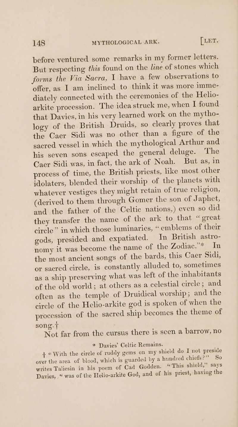 before ventured some remarks in my former letters. But respecting this found on the line of stones which forms the Via Sacra, 1 have a few observations to offer, as I am inclined to think it was more imme- diately connected with the ceremonies of the Helio- arkite procession. The idea struck me, when I found that Davies, in his very learned work on the mytho- logy of the British Druids, so clearly proves that the Caer Sidi was no other than a figure of the sacred vessel in which the mythological Arthur and his seven sons escaped the general deluge. The Caer Sidi was, in fact, the ark of Noah. But as, in process of time, the British priests, like most other idolaters, blended their worship of the planets with whatever vestiges they might retain of true religion, (derived to them through Gomer the son of J aphet, and the father of the Celtic nations,) even so did they transfer the name of the ark to that “great circle” in which those luminaries, “ emblems of their gods, presided and expatiated. In British astro- nomy it was become the name of the Zodiac.”* In the most ancient songs of the bards, this Caer Sidi, or sacred circle, is constantly alluded to, sometimes as a ship preserving what was left of the inhabitants of the old world; at others as a celestial circle; and often as the temple of Druidical worship; and the circle of the Helio-arkite god is spoken of when the procession of the sacred ship becomes the theme of song. + Not far from the cursus there 1s seen a barrow, no * Davies’ Celtic Remains. 4 «With the circle of ruddy gems on my shield do I not preside over the area of blood, which is guarded by a hundred chiefs?’’? So writes Taliesin in his poem of Cad Godden. “This shield,” says Davies, “ was of the Helio-arkite God, and of his priest, having the