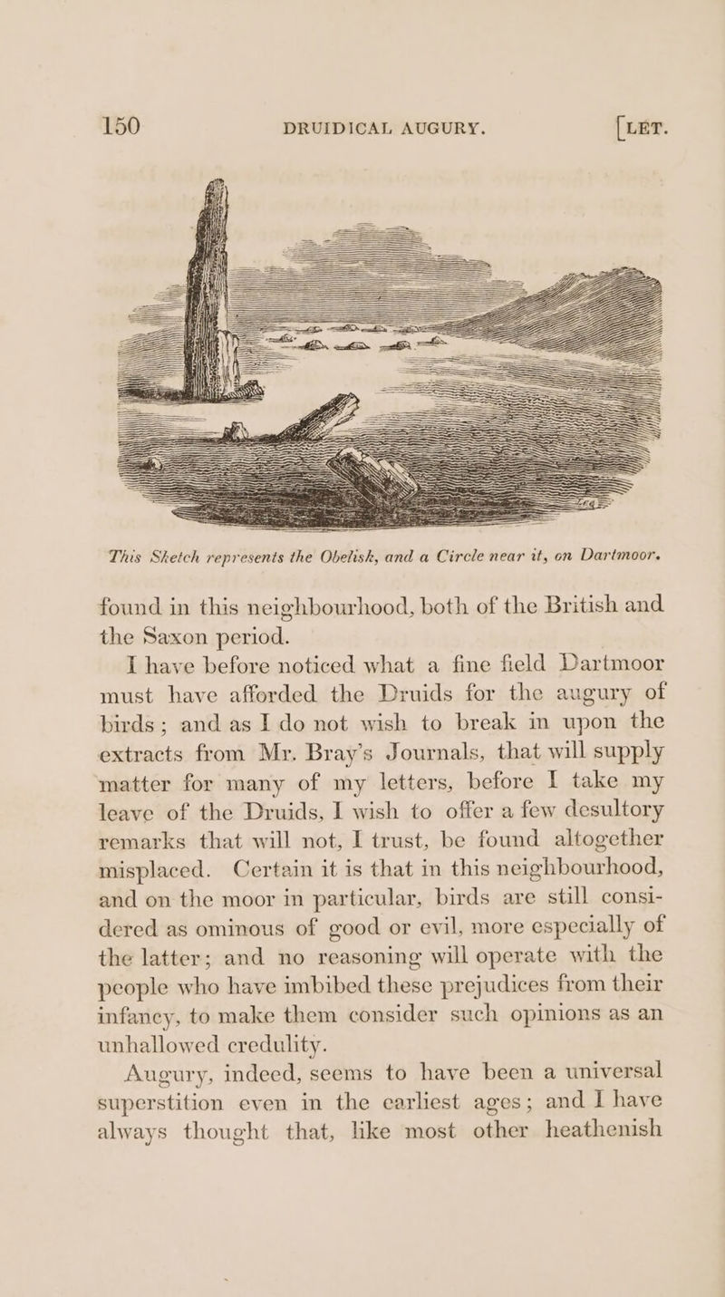 This Sketch represents the Obelisk, and a Circle near it, on Dartmoor. found in this neighbourhood, both of the British and the Saxon period. I have before noticed what a fine field Dartmoor must have afforded the Druids for the augury of birds; and as I do not wish to break in upon the extracts from Mr. Bray’s Journals, that will supply matter for many of my letters, before I take my leave of the Druids, I wish to offer a few desultory remarks that will not, I trust, be found altogether misplaced. Certain it is that in this neighbourhood, and on the moor in particular, birds are still consi- dered as ominous of good or evil, more especially of the latter; and no reasoning will operate with the people who have imbibed these prejudices from their infancy, to make them consider such opinions as an unhallowed credulity. Augury, indeed, seems to have been a universal superstition even in the earliest ages; and I have always thought that, like most other heathenish