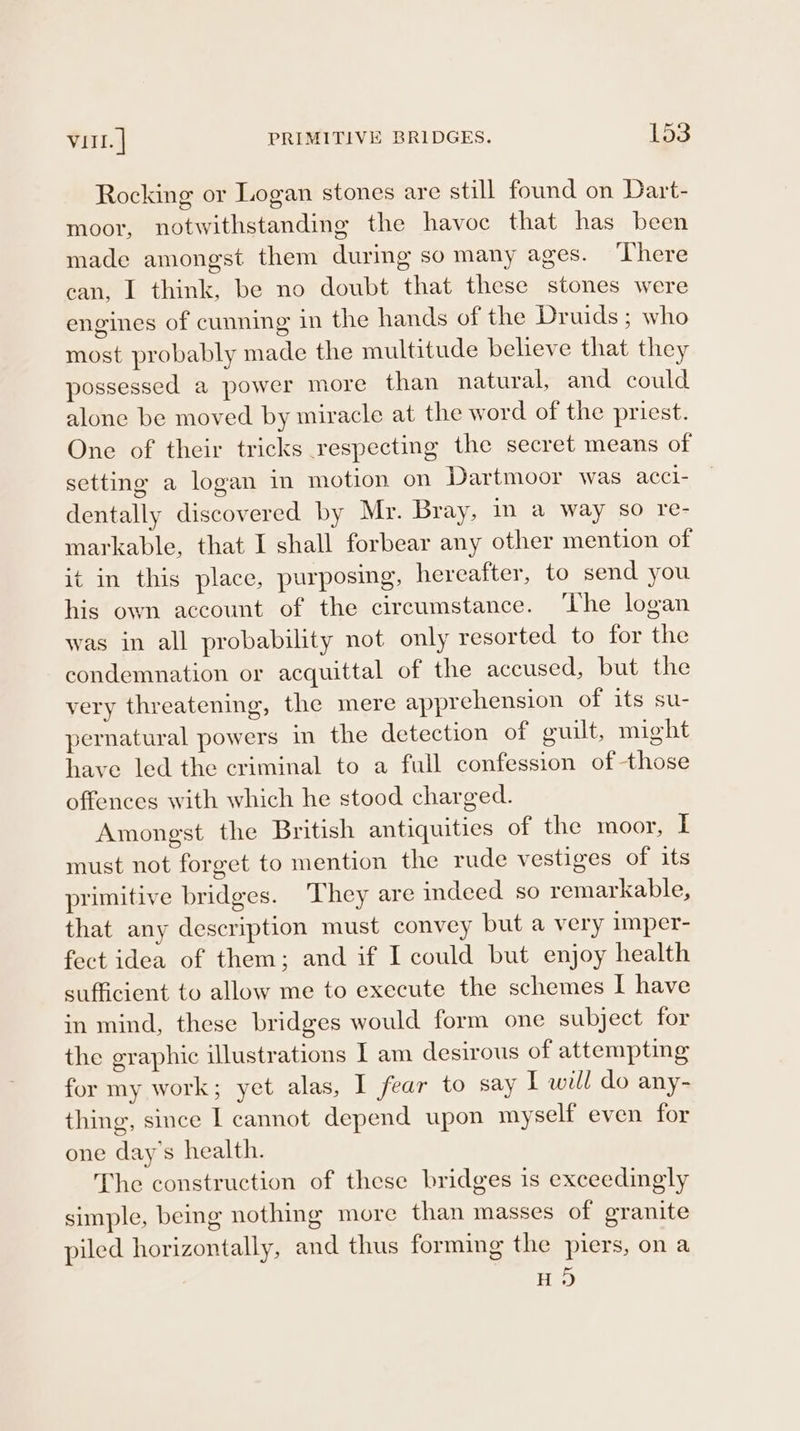 Rocking or Logan stones are still found on Dart- moor, notwithstanding the havoc that has been made amongst them during so many ages. ‘There can, I think, be no doubt that these stones were engines of cunning in the hands of the Druids; who most probably made the multitude believe that they possessed a power more than natural, and could alone be moved by miracle at the word of the priest. One of their tricks respecting the secret means of setting a logan in motion on Dartmoor was acci- dentally discovered by Mr. Bray, in a way so re- markable, that I shall forbear any other mention of it in this place, purposing, hereafter, to send you his own account of the circumstance. ‘The logan was in all probability not only resorted to for the condemnation or acquittal of the accused, but the very threatening, the mere apprehension of its su- pernatural powers in the detection of guilt, might have led the criminal to a full confession of those offences with which he stood charged. Amongst the British antiquities of the moor, I must not forget to mention the rude vestiges of its primitive bridges. They are indeed so remarkable, that any description must convey but a very imper- fect idea of them; and if I could but enjoy health sufficient to allow me to execute the schemes I have in mind, these bridges would form one subject for the graphic illustrations I am desirous of attempting for my work; yet alas, I fear to say I will do any- thing, since I cannot depend upon myself even for one day's health. The construction of these bridges is exceedingly simple, being nothing more than masses of granite piled horizontally, and thus forming the piers, on a HS)