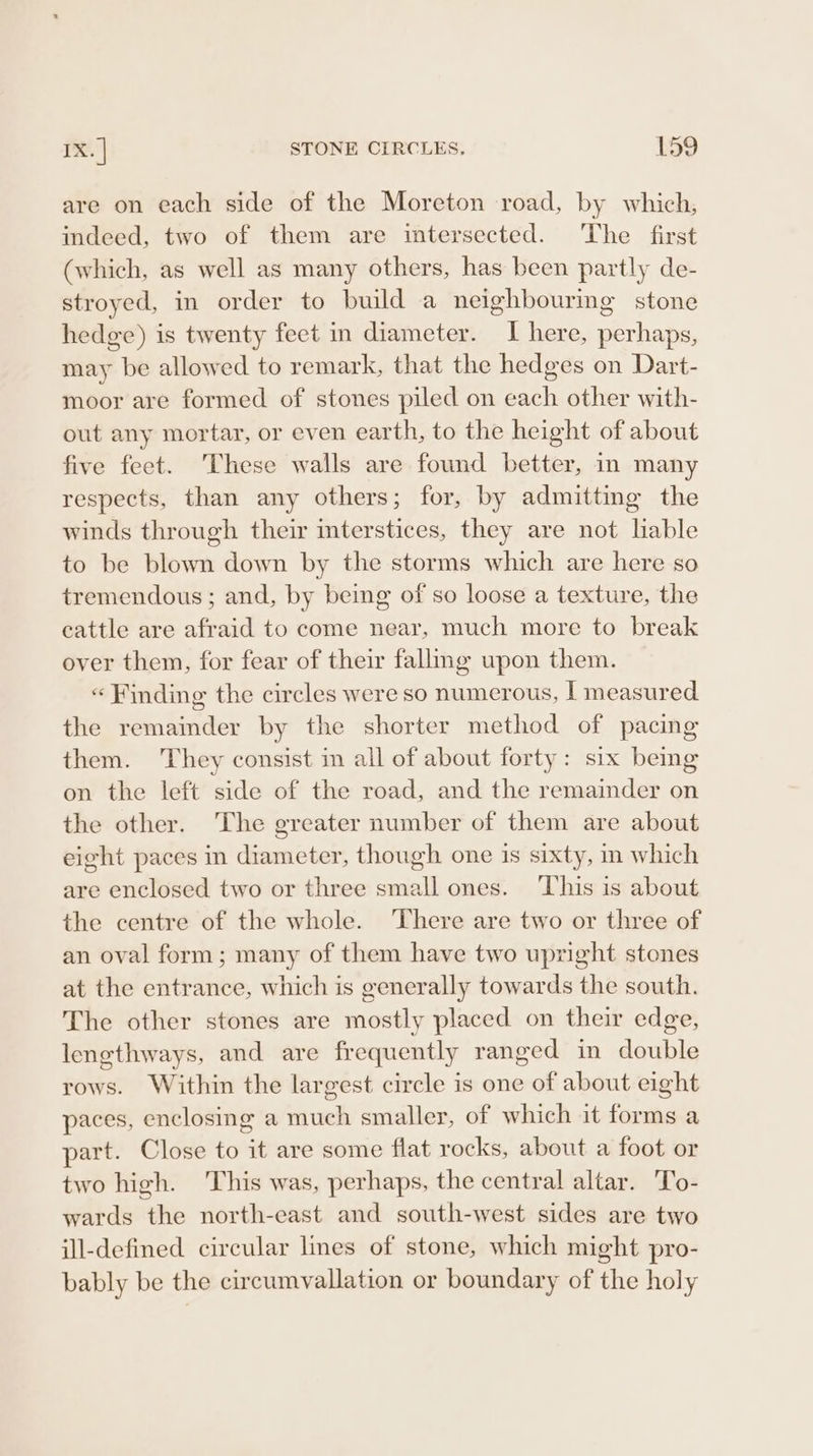 are on each side of the Moreton road, by which, indeed, two of them are intersected. ‘The first (which, as well as many others, has been partly de- stroyed, in order to build a neighbouring stone hedge) is twenty feet in diameter. I here, perhaps, may be allowed to remark, that the hedges on Dart- moor are formed of stones piled on each other with- out any mortar, or even earth, to the height of about five feet. These walls are found better, in many respects, than any others; for, by admitting the winds through their interstices, they are not liable to be blown down by the storms which are here so tremendous; and, by being of so loose a texture, the cattle are afraid to come near, much more to break over them, for fear of their falling upon them. « Finding the circles were so numerous, | measured the remainder by the shorter method of pacing them. They consist im all of about forty: six bemg on the left side of the road, and the remainder on the other. The greater number of them are about eight paces in diameter, though one is sixty, m which are enclosed two or three small ones. ‘This is about the centre of the whole. ‘There are two or three of an oval form; many of them have two upright stones at the entrance, which is generally towards the south. The other stones are mostly placed on their edge, lengthways, and are frequently ranged in double rows. Within the largest circle is one of about eight paces, enclosing a much smaller, of which it forms a part. Close to it are some flat rocks, about a foot or two high. This was, perhaps, the central altar. To- wards the north-east and south-west sides are two ill-defined circular lines of stone, which might pro- bably be the circumvallation or boundary of the holy