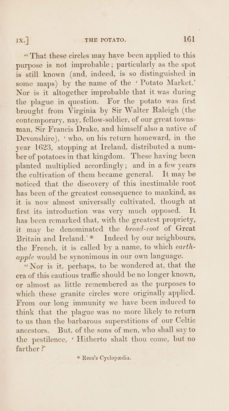 « That these circles may have been applied to this purpose is not improbable; particularly as the spot is still known (and, indeed, is so distinguished in some maps) by the name of the ‘ Potato Market.’ Nor is it altogether improbable that it was during the plague in question. or the potato was first brought from Virginia by Sir Walter Raleigh (the contemporary, nay, fellow-soldier, of our great towns- man, Sir Francis Drake, and himself also a native of Devonshire), ‘ who, on his return homeward, in the year 1623, stopping at Ireland, distributed a num- ber of potatoes in that kingdom. These having been planted multiplied accordingly; and in a few years the cultivation of them became general. It may be noticed that the discovery of this inestimable root has been of the greatest consequence to mankind, as it is now almost universally cultivated, though at first its introduction was very much opposed. It has been remarked that, with the greatest propriety, it may be denominated the bread-root of Great Britain and Ireland.’* Indeed by our neighbours, the French, it is called by a name, to which earth- apple would be synonimous in our own language. «Nor is it, perhaps, to be wondered at, that the era of this cautious traffic should be no longer known, or almost as little remembered as the purposes to which these granite circles were originally applied. From our long immunity we have been induced to think that the plague was no more likely to return to us than the barbarous superstitions of our Celtic ancestors. But, of the sons of men, who shall say to the pestilence, ‘ Hitherto shalt thou come, but no farther ?’ * Rees’s Cyclopedia.