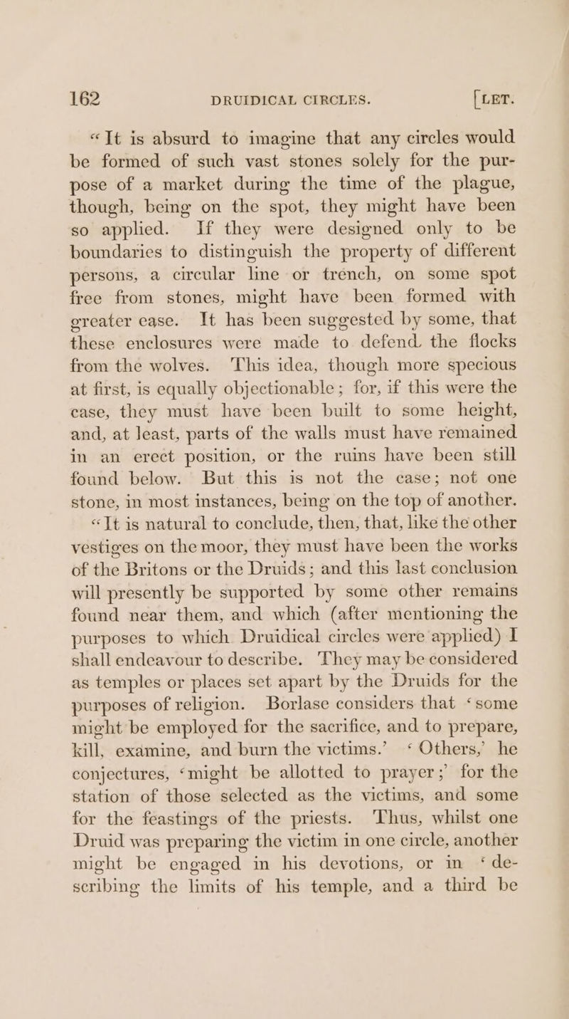 «Tt is absurd to imagine that any circles would be formed of such vast stones solely for the pur- pose of a market during the time of the plague, though, being on the spot, they might have been so applied. If they were designed only to be boundaries to distinguish the property of different persons, a circular line or trench, on some spot free from stones, might have been formed with greater ease. It has been suggested by some, that these enclosures were made to defend the flocks from the wolves. This idea, though more specious at first, is equally objectionable ; for, if this were the case, they must have been built to some height, and, at Jeast, parts of the walls must have remained in an erect position, or the ruins have been still found below. But this is not the case; not one stone, in most instances, being on the top of another. «Tt is natural to conclude, then, that, like the other vestiges on the moor, they must have been the works of the Britons or the Druids; and this last conclusion will presently be supported by some other remains found near them, and which (after mentioning the purposes to which Druidical circles were applied) I shall endeavour to describe. They may be considered as temples or places set apart by the Druids for the purposes of religion. Borlase considers that ‘some might be employed for the sacrifice, and to prepare, kill, examine, and burn the victims.’ ‘ Others,’ he conjectures, ‘might be allotted to prayer ;’ for the station of those selected as the victims, and some for the feastings of the priests. ‘Thus, whilst one Druid was preparing the victim in one circle, another might be engaged in his devotions, or in ‘ de- scribing the limits of his temple, and a third be