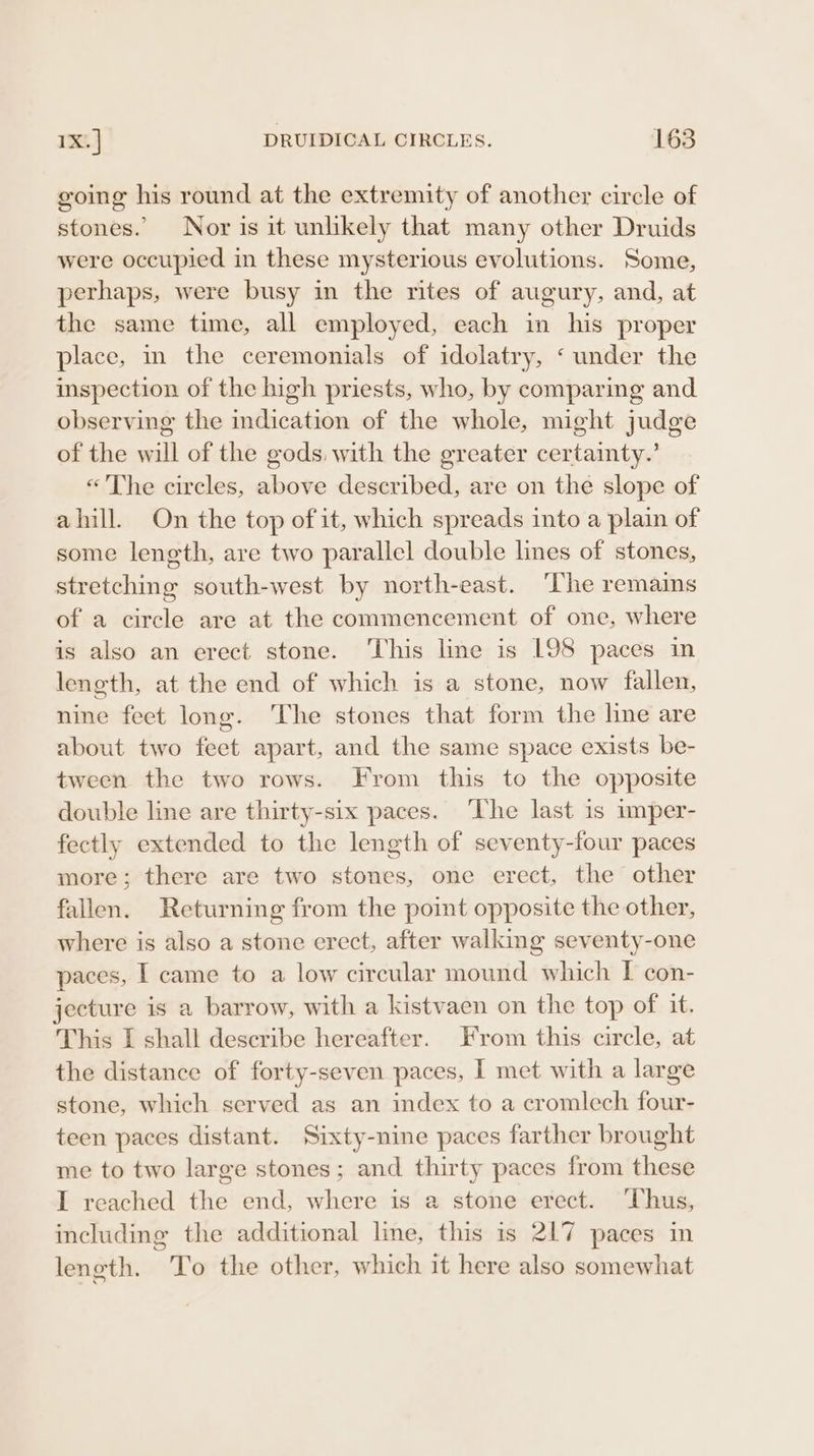 going his round at the extremity of another circle of stones. Nor is it unlikely that many other Druids were occupied in these mysterious evolutions. Some, perhaps, were busy in the rites of augury, and, at the same time, all employed, each in his proper place, in the ceremonials of idolatry, ‘ under the inspection of the high priests, who, by comparing and observing the indication of the whole, might judge of the will of the gods, with the greater certainty.’ «The circles, above described, are on the slope of ahill. On the top of it, which spreads into a plain of some length, are two parallel double lines of stones, stretching south-west by north-east. ‘The remains of a circle are at the commencement of one, where is also an erect stone. ‘This line is L98 paces in length, at the end of which is a stone, now fallen, nine feet long. ‘The stones that form the line are about two feet apart, and the same space exists be- tween the two rows. From this to the opposite double line are thirty-six paces. The last is imper- fectly extended to the length of seventy-four paces more; there are two stones, one erect, the other fallen. Returning from the point opposite the other, where is also a stone erect, after walking seventy-one paces, | came to a low circular mound which I con- jecture is a barrow, with a kistvaen on the top of it. This I shall describe hereafter. From this circle, at the distance of forty-seven paces, I met with a large stone, which served as an index to a cromlech four- teen paces distant. Sixty-nine paces farther brought me to two large stones; and thirty paces from these I reached the end, where is a stone erect. ‘Thus, including the additional line, this is 217 paces in leneth. To the other, which it here also somewhat