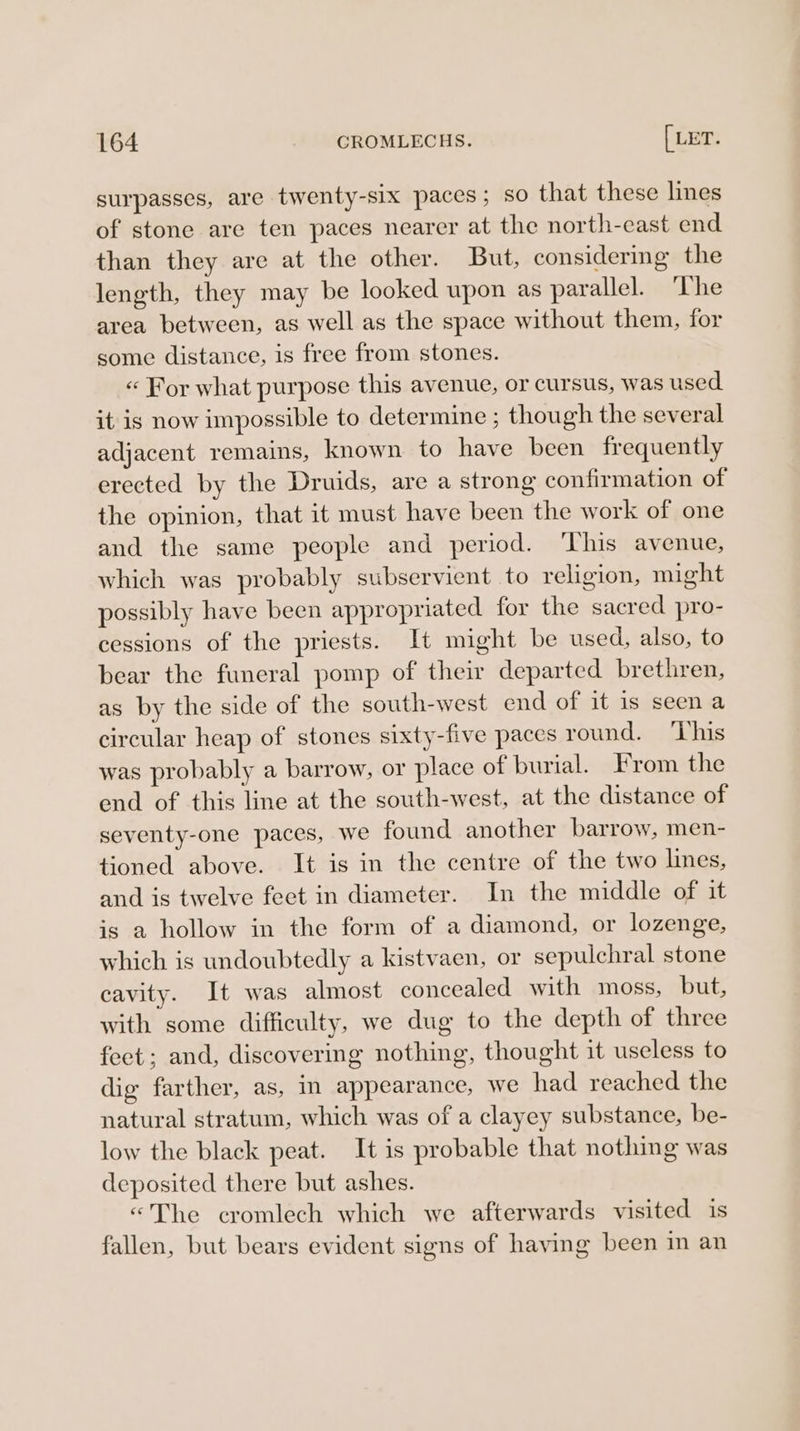 surpasses, are twenty-six paces; so that these lines of stone are ten paces nearer at the north-cast end than they are at the other. But, considering the length, they may be looked upon as parallel. The area between, as well as the space without them, for some distance, is free from stones. « For what purpose this avenue, or cursus, was used it is now impossible to determine ; though the several adjacent remains, known to have been frequently erected by the Druids, are a strong confirmation of the opinion, that it must have been the work of one and the same people and period. ‘This avenue, which was probably subservient to religion, might possibly have been appropriated for the sacred pro- cessions of the priests. It might be used, also, to bear the funeral pomp of their departed brethren, as by the side of the south-west end of it is seen a circular heap of stones sixty-five paces round. ‘This was probably a barrow, or place of burial. From the end of this line at the south-west, at the distance of seventy-one paces, we found another barrow, men- tioned above. It is in the centre of the two lines, and is twelve feet in diameter. In the middle of it is a hollow in the form of a diamond, or lozenge, which is undoubtedly a kistvaen, or sepulchral stone cavity. It was almost concealed with moss, but, with some difficulty, we dug to the depth of three feet; and, discovering nothing, thought it useless to dig farther, as, in appearance, we had reached the natural stratum, which was of a clayey substance, be- low the black peat. It is probable that nothing was deposited there but ashes. «The cromlech which we afterwards visited is fallen, but bears evident signs of having been in an