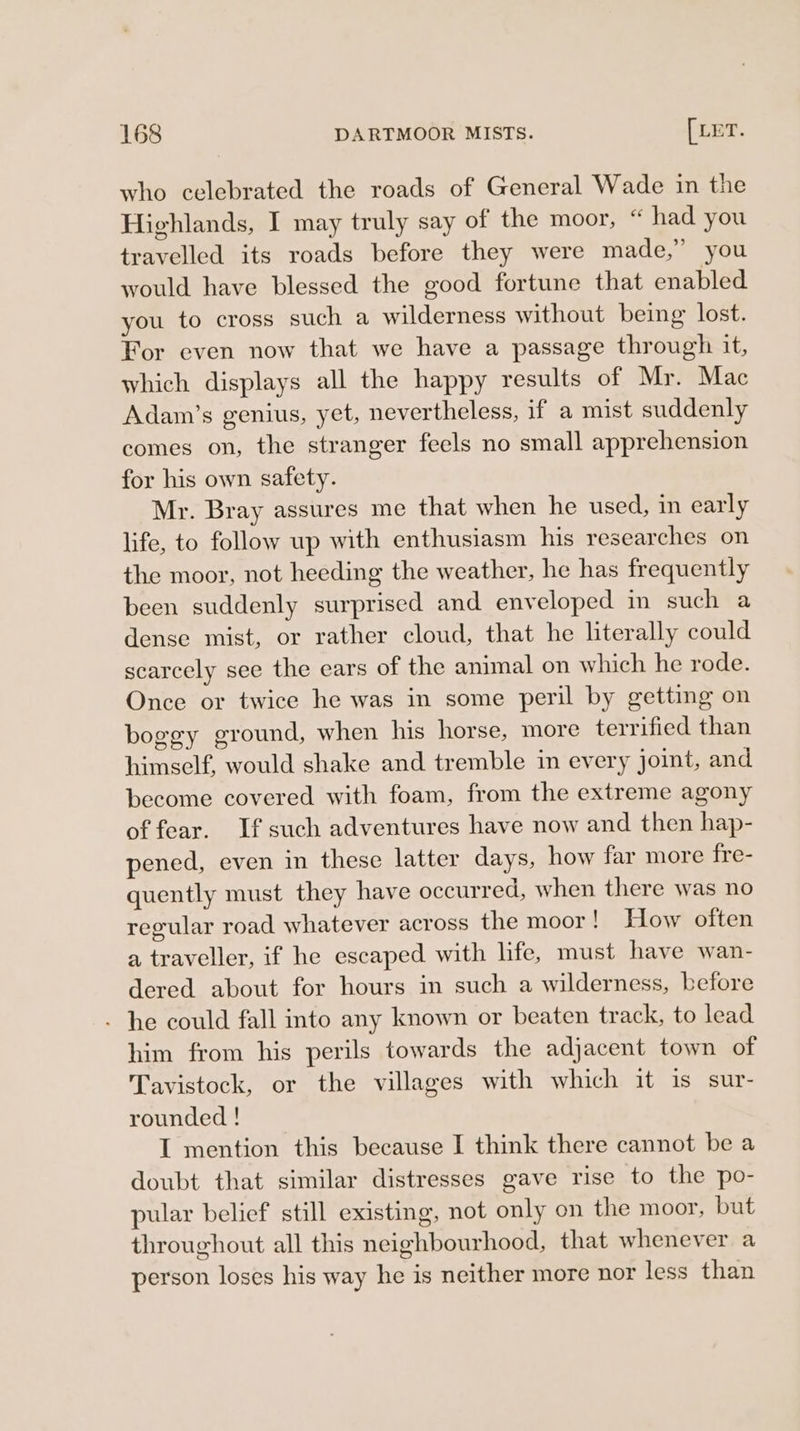 who celebrated the roads of General Wade in the Highlands, I may truly say of the moor, “ had you travelled its roads before they were made,’ you would have blessed the good fortune that enabled you to cross such a wilderness without being lost. For even now that we have a passage through it, which displays all the happy results of Mr. Mac Adam’s genius, yet, nevertheless, if a mist suddenly comes on, the stranger feels no small apprehension for his own safety. Mr. Bray assures me that when he used, in early life, to follow up with enthusiasm his researches on the moor, not heeding the weather, he has frequently been suddenly surprised and enveloped in such a dense mist, or rather cloud, that he literally could scarcely see the ears of the animal on which he rode. Once or twice he was in some peril by getting on boggy ground, when his horse, more terrified than himself, would shake and tremble in every joint, and become covered with foam, from the extreme agony of fear. If such adventures have now and then hap- pened, even in these latter days, how far more fre- quently must they have occurred, when there was no regular road whatever across the moor! How often a traveller, if he escaped with life, must have wan- dered about for hours in such a wilderness, before - he could fall into any known or beaten track, to lead him from his perils towards the adjacent town of Tavistock, or the villages with which it is sur- rounded ! I mention this because I think there cannot be a doubt that similar distresses gave rise to the po- pular belief still existing, not only on the moor, but throughout all this neighbourhood, that whenever a person loses his way he is neither more nor less than