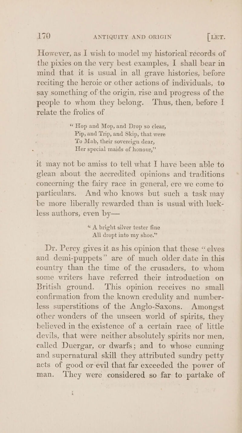 However, as I wish to model my historical records of the pixies on the very best examples, I shall bear in mind that it is usual in all grave histories, before reciting the heroic or other actions of individuals, to say something of the origin, rise and progress of the people to whom they belong. Thus, then, before I relate the frolics of *¢ Hop and Mop, and Drop so clear, Pip, and Trip, and Skip, that were To Mab, their sovereign dear, Her special maids of honour,”’ it may not be amiss to tell what I have been able to glean about the accredited opinions and traditions concerning the fairy race in general, ere we come to particulars. And who knows but such a task may be more liberally rewarded than is usual with luck- less authors, even by— | “ A bright silver tester fine All dropt into my shoe.” Dr. Percy gives it as his opinion that these “elves and demi-puppets” are of much older date in this country than the time of the crusaders, to whom some writers have referred their introduction on British ground. This opinion receives no small confirmation from the known credulity and number- less superstitions of the Anglo-Saxons. Amongst other wonders of the unseen world of spirits, they believed in the existence of a certain race of little devils, that were neither absolutely spirits nor men, called Duergar, or dwarfs; and to whose cunning and supernatural skill they attributed sundry petty acts of good or evil that far exceeded the power of man. ‘hey were considered so far to partake of , »