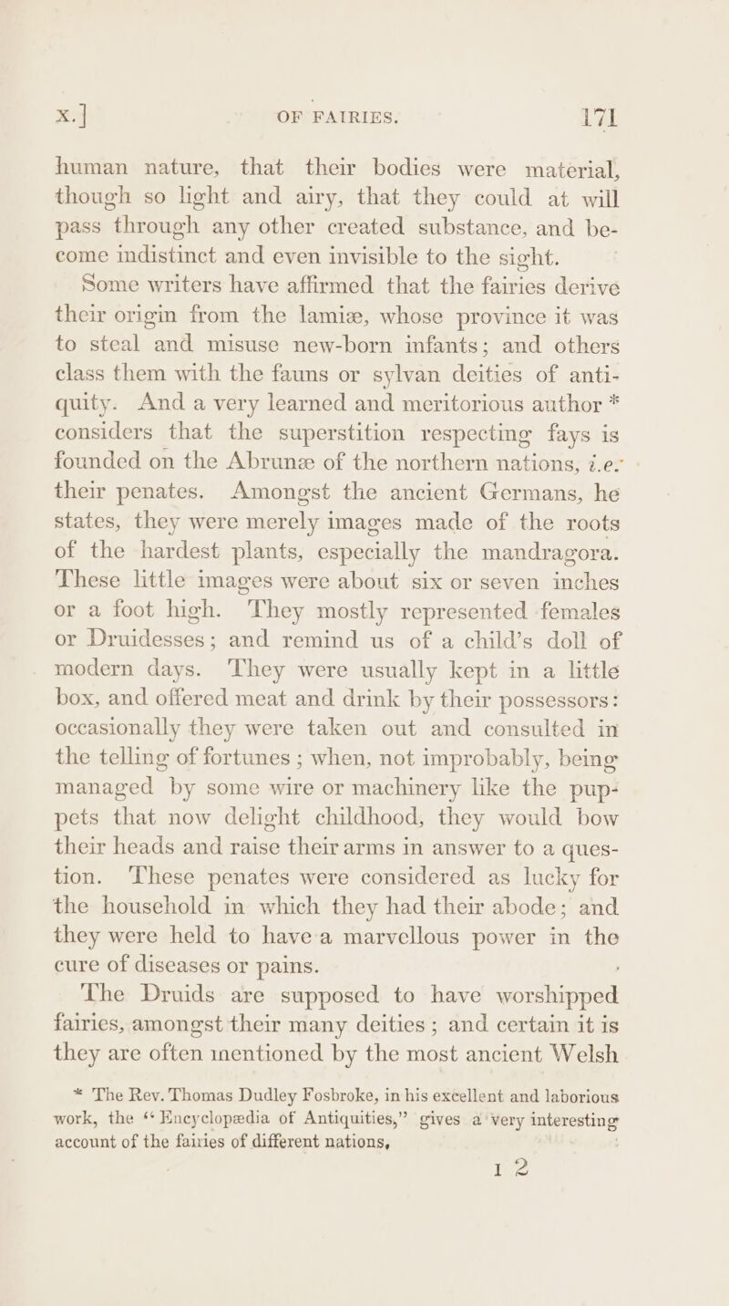 human nature, that their bodies were material, though so light and airy, that they could at will pass through any other created substance, and be- come indistinct and even invisible to the sight. Some writers have affirmed that the fairies derive their origin from the lamie, whose province it was to steal and misuse new-born infants; and others class them with the fauns or sylvan deities of anti- quity. And avery learned and meritorious author * considers that the superstition respecting fays is founded on the Abrunz of the northern nations, 7.e. their penates. Amongst the ancient Germans, he states, they were merely images made of the roots of the hardest plants, especially the mandragora. These little images were about six or seven inches or a foot high. They mostly represented females or Druidesses; and remind us of a child’s doll of modern days. ‘They were usually kept in a little box, and offered meat and drink by their possessors: occasionally they were taken out and consulted in the telling of fortunes ; when, not improbably, being: managed by some wire or machinery like the pup- pets that now delight childhood, they would bow their heads and raise their arms in answer to a ques- tion. ‘hese penates were considered as lucky for the household in which they had their abode; and they were held to havea marvellous power in the cure of diseases or pains. The Druids are supposed to have worshipped fairies, amongst their many deities ; and certain it is they are often inentioned by the most ancient Welsh * The Rev. Thomas Dudley Fosbroke, in his excellent and laborious work, the ‘* Encyclopedia of Antiquities,” gives a’ very interesting account of the fairies of different nations, te
