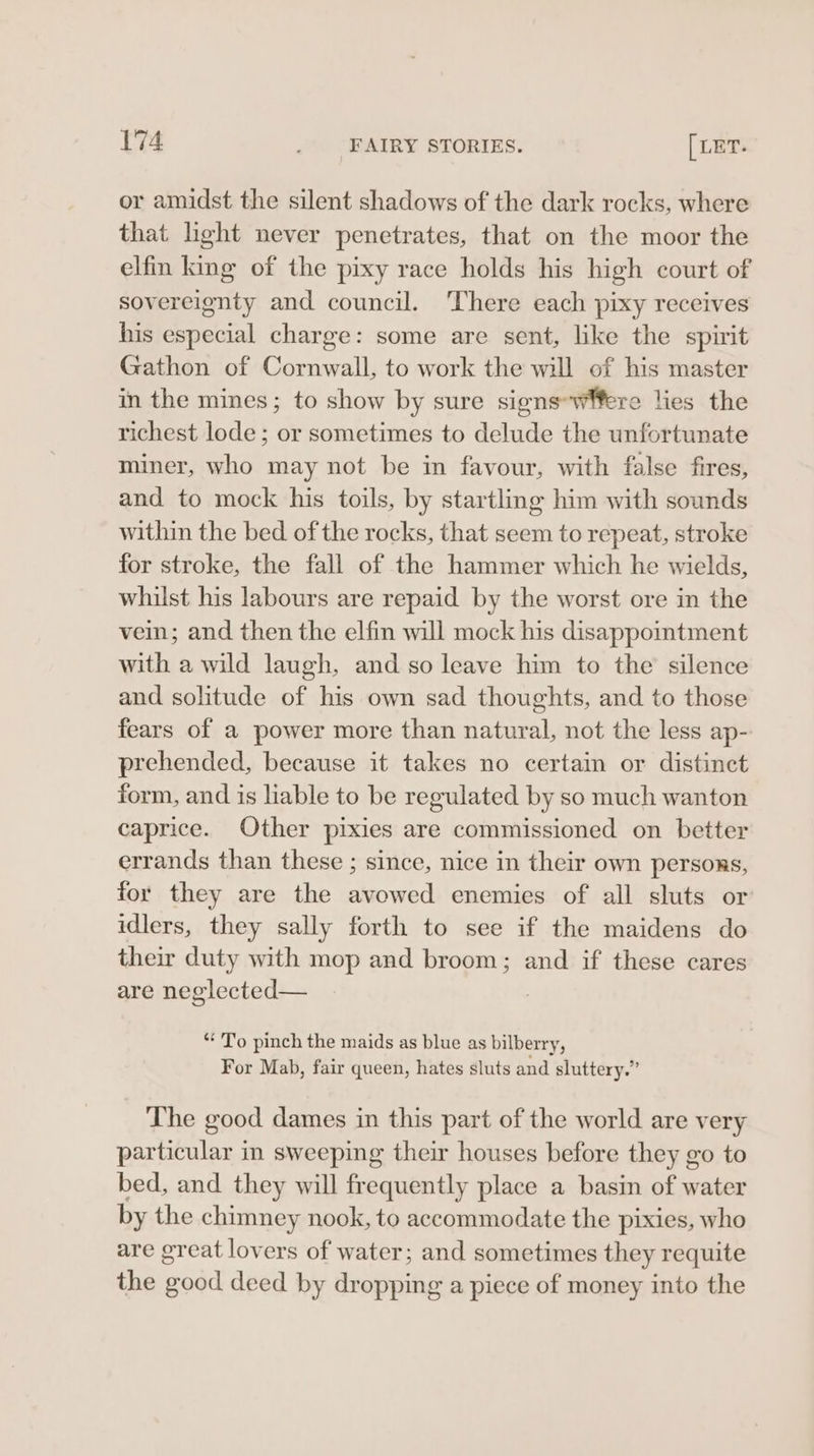 or amidst the silent shadows of the dark rocks, where that light never penetrates, that on the moor the elfin king of the pixy race holds his high court of sovereignty and council. There each pixy receives his especial charge: some are sent, like the spirit Gathon of Cornwall, to work the will of his master in the mines; to show by sure signs-wfere lies the richest lode; or sometimes to delude the unfortunate miner, who may not be in favour, with false fires, and to mock his toils, by startling him with sounds within the bed of the rocks, that seem to repeat, stroke for stroke, the fall of the hammer which he wields, whilst his labours are repaid by the worst ore in the vein; and then the elfin will mock his disappointment with a wild laugh, and so leave him to the silence and solitude of his own sad thoughts, and to those fears of a power more than natural, not the less ap- prehended, because it takes no certain or distinct form, and is lable to be regulated by so much wanton caprice. Other pixies are commissioned on better errands than these ; since, nice in their own persons, for they are the avowed enemies of all sluts or idlers, they sally forth to see if the maidens do their duty with mop and broom; and if these cares are neglected— “To pinch the maids as blue as bilberry, For Mab, fair queen, hates sluts and sluttery.” The good dames in this part of the world are very particular in sweeping their houses before they go to bed, and they will frequently place a basin of water by the chimney nook, to accommodate the pixies, who are great lovers of water; and sometimes they requite the good deed by dropping a piece of money into the