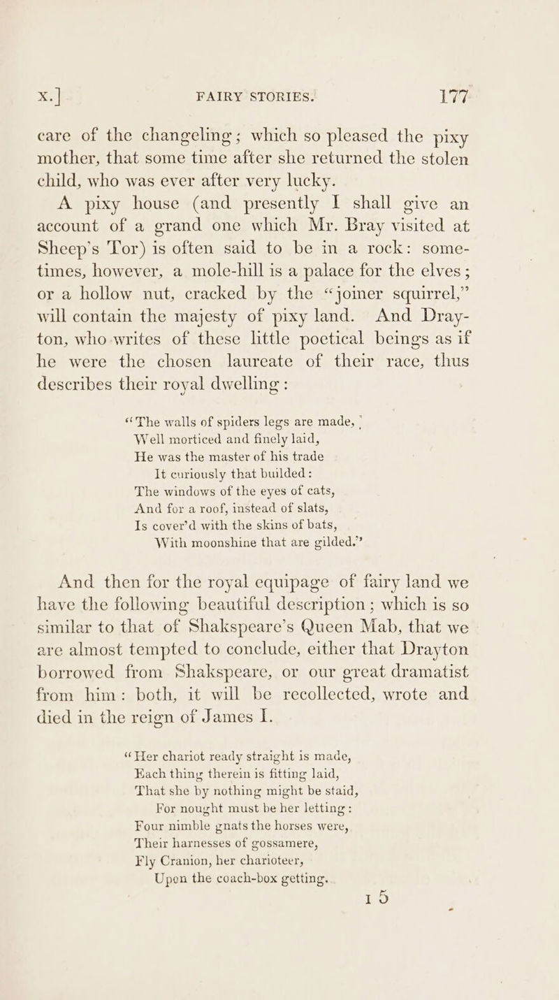 care of the changeling; which so pleased the pixy mother, that some time after she returned the stolen child, who was ever after very lucky. A pixy house (and presently I shall give an account of a grand one which Mr. Bray visited at Sheep’s Tor) is often said to be in a rock: some- times, however, a mole-hill is a palace for the elves ; or a hollow nut, cracked by the “jomer squirrel,” will contain the majesty of pixy land. And Dray- ton, who writes of these little poetical beings as if he were the chosen laureate of their race, thus describes their royal dwelling : ‘The walls of spiders legs are made, | Well morticed and finely laid, He was the master of his trade It curiously that builded: The windows of the eyes of cats, And for a roof, instead of slats, Is cover’d with the skins of bats, With moonshine that are gilded.” And then for the royal equipage of fairy land we have the following beautiful description ; which is so similar to that of Shakspeare’s Queen Mab, that we are almost tempted to conclude, either that Drayton borrowed from Shakspeare, or our great dramatist from him: both, it will be recollected, wrote and died in the reign of James I. ‘Wer chariot ready straight is made, Each thing therein is fitting laid, That she by nothing might be staid, For nought must be her letting: Four nimble gnats the horses were, Their harnesses of gossamere, Fly Cranion, her charioteer, Upen the coach-box getting.