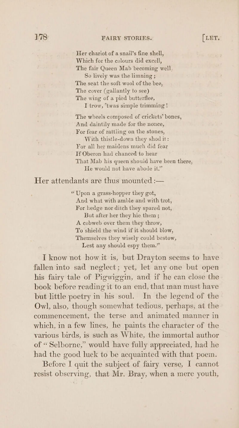 Her chariot of a snail’s fine shell, Which for the colours did excell, The fair Queen Mab becoming well. So lively was the limning ; The seat the soft wool of the bee, The cover (gallantly to see) The wing of a pied butterflee, I trow, *twas simple trimming ! The wheels composed of crickets’ bones, And daintily made for the nonce, For fear of rattling on the stones, With thistle-down they shod it: For all her maidens much did fear If Oberon had chanced to hear That Mab his queen should have been there, He would not have abode it.” Her attendants are thus mounted :— “Upon a grass-hopper they got, And what with amble and with trot, For hedge nor ditch they spared not, But after her they hie them ; A cobweb over them they throw, To shield the wind if it should blow, Themselves they wisely could bestow, Lest any should espy them.” I know not how it is, but Drayton seems to have fallen into sad neglect; yet, let any one but open his fairy tale of Pigwiggin, and if he can close the book before reading it to an end, that man must have but little poetry in his soul. In the legend of the Owl, also, though somewhat tedious, perhaps, at the commencement, the terse and animated manner in which, in a few lines, he paints the character of the various birds, is such as White, the immortal author of “Selborne,” would have fully appreciated, had he had the good luck to be acquainted with that poem. Before I quit the subject of fairy verse, I cannot resist observing, that Mr. Bray, when a mere youth,