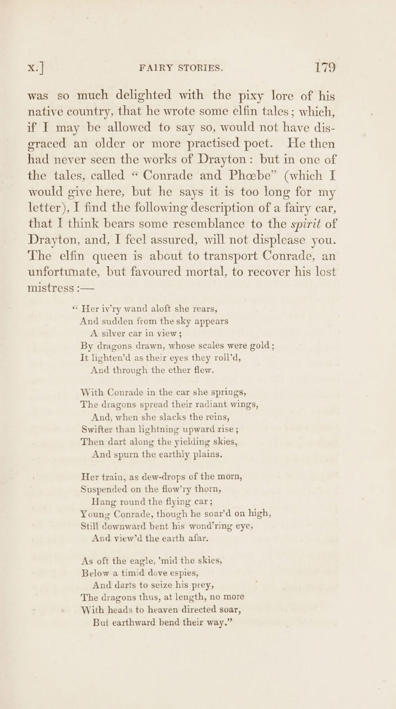 was so much delighted with the pixy lore of his native country, that he wrote some elfin tales ; which, if I may be allowed to say so, would not have dis- graced an older or more practised poet. He then had never seen the works of Drayton: but in one of the tales, called “ Conrade and Phoebe” (which I would give here, but he says it is too long for my letter), I find the following description of a fairy car, that I think bears some resemblance to the spirit of Drayton, and, I feel assured, will not displease you. The elfin queen is about to transport Conrade, an unfortunate, but favoured mortal, to recover his lost mistress :— ** Her ivry wand aloft she rears, And sudden from the sky appears A silver car in view; By dragons drawn, whose scales were gold; It lighten’d as their eyes they roll’d, And through the ether flew. With Conrade in the car she springs, The dragons spread their radiant wings, And, when she slacks the reins, Swifter than lightning upward rise ; Then dart along the yielding skies, And spurn the earthly plains. Her train, as dew-drops of the morn, Suspended on the flow’ry thorn, Hang round the flying car; Young Conrade, though he soar’d on high, Still downward bent his wond’ring eye, And view’d the earth afar, As oft the eagle, ’mid the skies, Below a timid dove espies, And darts to seize his prey, The dragons thus, at length, no more With heads to heaven directed soar, But earthward bend their way.”