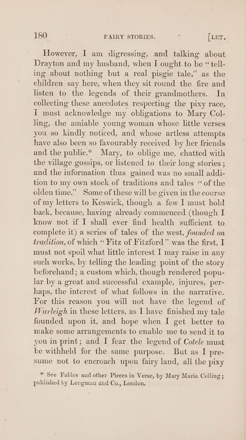 However, I am digressing, and talking about Drayton and my husband, when I ought to be « tell- ing about nothing but a real pisgie tale,” as the children say here, when they sit round the fire and listen to the legends of their grandmothers. In collecting these mpendotee respecting the pixy race, i must acknowledge my obligations to Mary Col- ling, the amiable young woman whose little verses you so kindly noticed, and whose artless attempts have also been so favourably received by her friends and the public.* Mary, to oblige me, chatted with the village gossips, or listened to their long stories ; and the information thus gained was no small addi- tion to my own stock of traditions and tales “of the olden time.” Some of these will be given in the course of my letters to Keswick, though a few I must hold back, because, having already. commenced (though I know not if I shall ever find health sufficient to complete it) a series of tales of the west, founded on tradition, of which “ Fitz of Fitzford” was the first, I must not spoil what little interest I may raise in any such works, by telling the leading point of the story beforehand; a custom which, though rendered popu- lar by a great and successful example, injures, per- haps, the interest of what follows in the narrative. For this reason you will not have the legend of Warleigh in these letters, as I have finished my tale founded upon it, and hope when I get better to make some arrangements to enable me to send it to you in print; and I fear the legend of Cotele must be withheld for the same purpose. But as I pre- sume not to encroach upon fairy land, all the pixy * See Fables and other Pieces in Verse, by Mary Maria Colling ; published by Longman and Co., London,