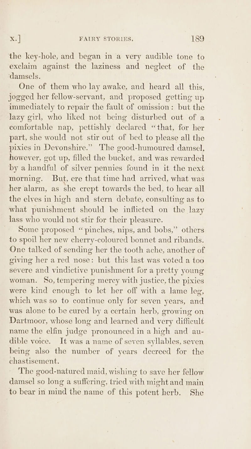 the key-hole, and began in a very audible tone to exclaim against the laziness and neglect of the damsels. One of them who lay awake, and heard all this, jogged her fellow-servant, and proposed getting up immediately to repair the fault of omission: but the lazy girl, who liked not being disturbed out of a comfortable nap, pettishly declared “that, for her part, she would not stir out of bed to please all the pixies in Devonshire.” 'The good-humoured damsel, however, got up, filled the bucket, and was rewarded by a handful of silver pennies found in it the next morning. But, ere that time had arrived, what was her alarm, as she crept towards the bed, to hear all the elves in high and stern debate, consulting as to what punishment should be inflicted on the lazy lass who would not stir for their pleasure. Some proposed “pinches, nips, and bobs,” others to spoil her new cherry-coloured bonnet and ribands. One talked of sending her the tooth ache, another of giving her a red nose: but this last was voted a too severe and vindictive punishment for a pretty young woman. So, tempering mercy with justice, the pixies were kind enough to let her off with a lame leg, which was so to continue only for seven years, and was alone to be cured by a certain herb, growing on Dartmoor, whose long and learned and very difficult name the elfin judge pronounced in a high and au- dible voice. It was a name of seven syllables, seven being also the number of years decreed for the chastisement. The good-natured maid, wishing to save her fellow damsel so long a suffering, tried with might and main to bear in mind the name of this potent herb. She
