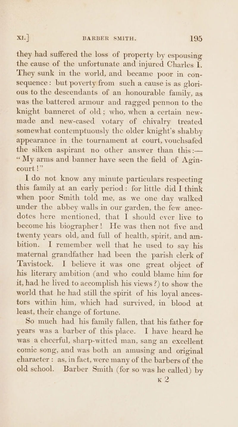 they had suffered the loss of property by espousing the cause of the unfortunate and injured Charles I. They sunk in the world, and became poor in con- sequence: but poverty from such a cause is as glori- ous to the descendants of an honourable family, as was the battered armour and ragged pennon to the knight banneret of old; who, when a certain new- made and new-cased votary of chivalry treated somewhat contemptuously the older knight’s shabby appearance in the tournament at court, vouchsafed the silken aspirant no other answer than this :— “My arms and banner have seen the field of Agin- court !” I do not know any minute particulars respecting this family at an early period: for little did I think when poor Smith told me, as we one day walked under the abbey walls in our garden, the few anec- dotes here mentioned, that I should ever live to become his biographer! He was then not five and twenty years old, and full of health, spirit, and am- bition. I remember well that he used to say his maternal grandfather had been the parish clerk of Tavistock. I believe it was one great object of his literary ambition (and who could blame him for it, had he lived to accomplish his views?) to show the world that he had still the spirit of his loyal ances- tors within him, which had survived, in blood at least, their change of fortune. So much had his family fallen, that his father for years was a barber of this place. I have heard he was a cheerful, sharp-witted man, sang an excellent comic song, and was both an amusing and original character : as, in fact, were many of the barbers of the old school. Barber Smith (for so was he called) by K 2