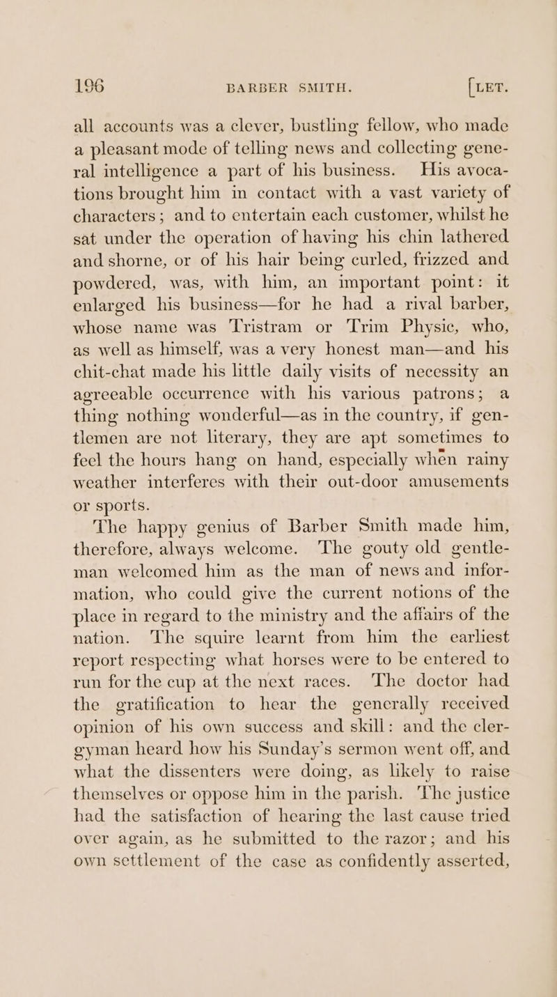 all accounts was a clever, bustling fellow, who made a pleasant mode of telling news and collecting gene- ral intelligence a part of his business. His avoca- tions brought him in contact with a vast variety of characters; and to entertain each customer, whilst he sat under the operation of having his chin lathered and shorne, or of his hair being curled, frizzed and owdered, was, with him, an important point: it enlarged his business—for he had a rival barber, whose name was ‘Tristram or Trim Physic, who, as well as himself, was a very honest man—and his chit-chat made his little daily visits of necessity an agreeable occurrence with his various patrons; a thing nothing wonderful—as in the country, if gen- tlemen are not literary, they are apt sometimes to feel the hours hang on hand, especially when rainy weather interferes with their out-door amusements or sports. The happy genius of Barber Smith made him, therefore, always welcome. The gouty old gentle- man welcomed him as the man of news and infor- mation, who could give the current notions of the place in regard to the ministry and the affairs of the nation. The squire learnt from him the earliest report respecting what horses were to be entered to run for the cup at the next races. ‘The doctor had the gratification to hear the gencrally received opinion of his own success and skill: and the cler- gyman heard how his Sunday’s sermon went off, and what the dissenters were doing, as likely to raise themselves or oppose him in the parish. ‘The justice had the satisfaction of hearing the last cause tried over again, as he submitted to the razor; and his own settlement of the case as confidently asserted,