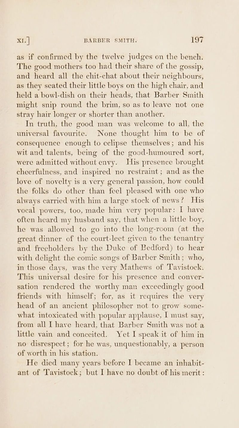 as if confirmed by the twelve judges on the bench. The good mothers too had their share of the gossip, and heard all the chit-chat about their neighbours, as they seated their little boys on the high chair, and held a bowl-dish on their heads, that Barber Smith might snip round the brim, so as to Jeave not one stray hair longer or shorter than another. In truth, the good man was welcome to all, the universal favourite. None thought him to be of consequence enough to eclipse themselves; and his wit and talents, being of the good-humoured sort, were admitted without envy. His presence brought cheerfulness, and inspired no restraint ; and as the love of novelty is a very general passion, how could the folks do other than feel pleased with one who always carried with him a large stock of news? His vocal powers, too, made him very popular: I have often heard my husband say, that when a little boy, he was allowed to go into the long-room (at the great dinner of the court-leet given to the tenantry and freeholders by the Duke of Bedford) to hear with delight the comic songs of Barber Smith; who, in those days, was the very Mathews of ‘Tavistock. This universal desire for his presence and conver- sation rendered the worthy man exceedingly good friends with himself; for, as it requires the very head of an ancient philesopher not to grow some- what intoxicated with popular applause, I must say, from all I have heard, that Barber Smith was not a little vain and conceited. Yet I speak it of him in no disrespect; for he was, unquestionably, a person of worth in his station. He died many years before I became an inhabit- ant of Tavistock; but I have no doubt of his merit :
