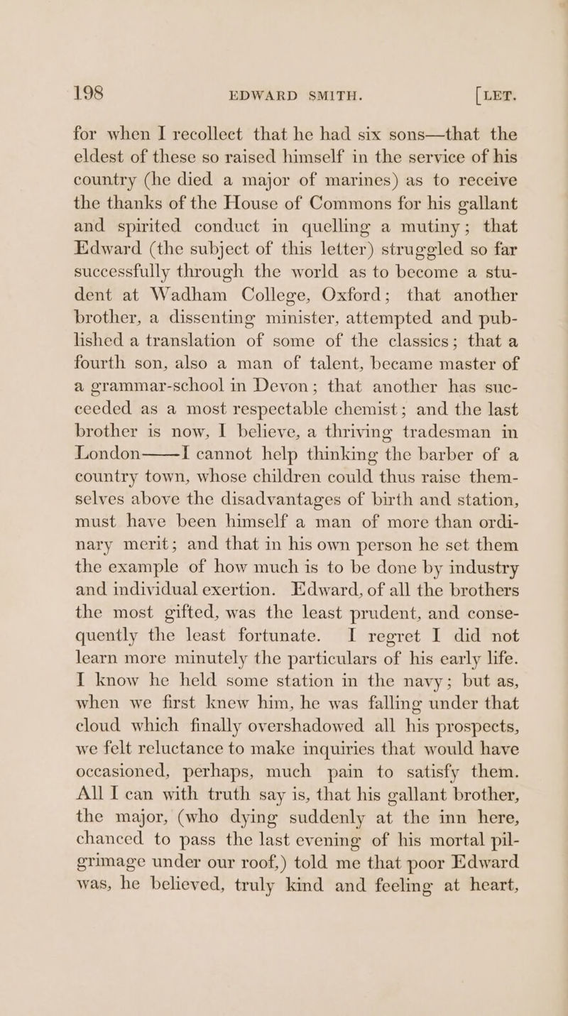for when I recollect that he had six sons—that the eldest of these so raised himself in the service of his country (he died a major of marines) as to receive the thanks of the House of Commons for his gallant and spirited conduct in quelling a mutiny; that Edward (the subject of this letter) struggled so far successfully through the world as to become a stu- dent at Wadham College, Oxford; that another brother, a dissenting minister, attempted and pub- lished a translation of some of the classics; that a fourth son, also a man of talent, became master of a grammar-school in Devon; that another has suc- ceeded as a most respectable chemist; and the last brother is now, I believe, a thriving tradesman in London I cannot help thinking the barber of a country town, whose children could thus raise them- selves above the disadvantages of birth and station, must have been himself a man of more than ordi- nary merit; and that in his own person he set them the example of how much is to be done by industry and individual exertion. Edward, of all the brothers the most gifted, was the least prudent, and conse- quently the least fortunate. I regret I did not learn more minutely the particulars of his early life. I know he held some station in the navy; but as, when we first knew him, he was falling under that cloud which finally overshadowed all his prospects, we felt reluctance to make inquiries that would have occasioned, perhaps, much pain to satisfy them. All I can with truth say is, that his gallant brother, the major, (who dying suddenly at the inn here, chanced to pass the last evening of his mortal pil- grimage under our roof,) told me that poor Edward was, he believed, truly kind and feeling at heart,