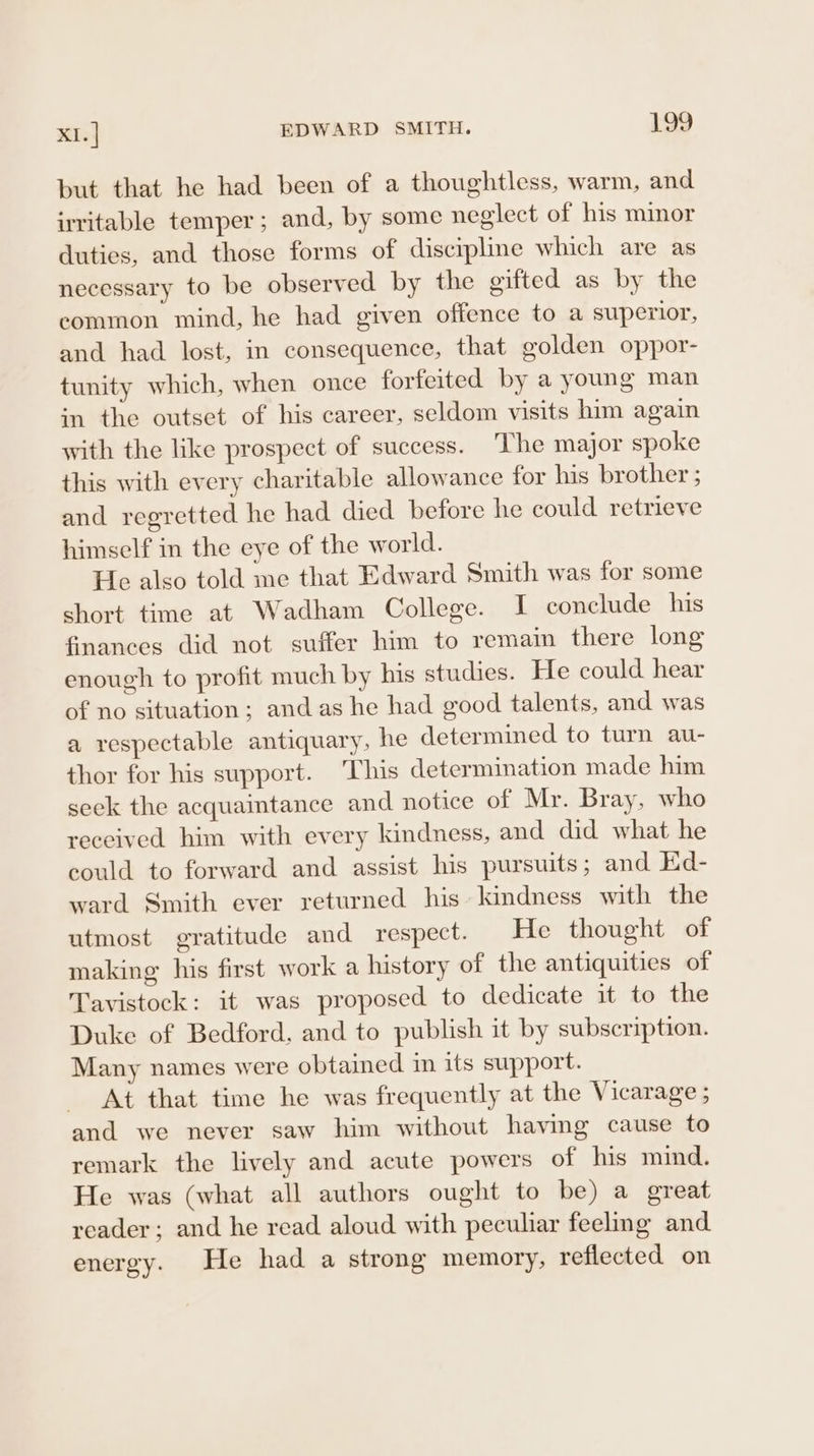 but that he had been of a thoughtless, warm, and irritable temper; and, by some neglect of his minor duties, and those forms of discipline which are as necessary to be observed by the gifted as by the eommon mind, he had given offence to a superior, and had lost, in consequence, that golden oppor- tunity which, when once forfeited by a young man in the outset of his career, seldom visits him again with the like prospect of success. ‘The major spoke this with every charitable allowance for his brother ; and regretted he had died before he could retrieve himself in the eye of the world. He also told me that Edward Smith was for some short time at Wadham College. I conclude his finances did not suffer him to remain there long enough to profit much by his studies. He could hear of no situation; and as he had good talents, and was a respectable antiquary, he determined to turn au- thor for his support. This determination made him seek the acquaintance and notice of Mr. Bray, who received him with every kindness, and did what he could to forward and assist his pursuits; and Ed- ward Smith ever returned his kindness with the utmost gratitude and respect. He thought of making his first work a history of the antiquities of Tavistock: it was proposed to dedicate it to the Duke of Bedford, and to publish it by subscription. Many names were obtained in its support. At that time he was frequently at the Vicarage ; and we never saw him without having cause to remark the lively and acute powers of his mind. He was (what all authors ought to be) a great reader; and he read aloud with peculiar feeling and energy. He had a strong memory, reflected on