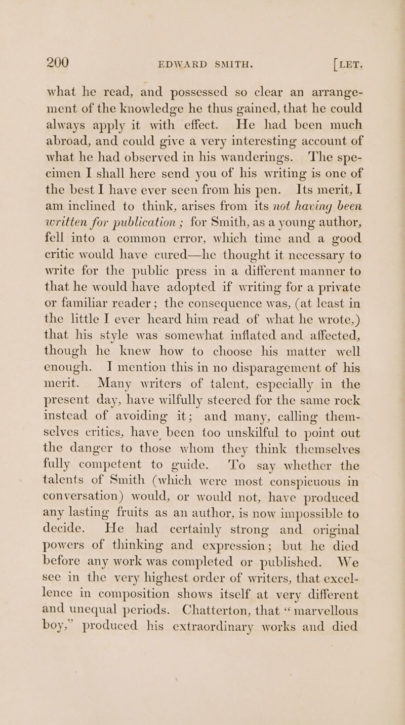 what he read, and possessed so clear an arrange- ment of the knowledge he thus gained, that he could always apply it with effect. He had been much abroad, and could give a very interesting account of what he had observed in his wanderings. ‘The spe- cimen I shall here send you of his writing is one of the best I have ever seen from his pen. Its merit, I am inclined to think, arises from its not having been written for publication ; for Smith, as a young author, fell into a common error, which time and a good critic would have cured—he thought it necessary to write for the public press in a different manner to that he would have adopted if writing for a private or familiar reader; the consequence was, (at least in the little I ever heard him read of what he wrote,) that his style was somewhat inflated and affected, though he knew how to choose his matter well enough. J mention this in no disparagement of his merit. Many writers of talent, especially in the present day, have wilfully steered for the same rock instead of avoiding it; and many, calling them- selves critics, have been too unskilful to point out the danger to those whom they think themselves fully competent to guide. To say whether the talents of Smith (which were most conspicuous in conversation) would, or would not, have produced any lasting fruits as an author, is now unpossible to decide. He had certainly strong and _ original powers of thinking and expression; but he died before any work was completed or published. We see in the very highest order of writers, that excel- lence in composition shows itself at very different and unequal periods. Chatterton, that “ marvellous boy,” produced his extraordinary works and died
