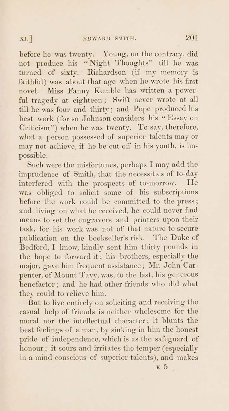 before he was twenty. Young, on the contrary, did not produce his “Night Thoughts” till he was turned of sixty. Richardson Gf my memory is faithful) was about that age when he wrote his first novel. Miss Fanny Kemble has written a power- ful tragedy at eighteen; Swift never wrote at all till he was four and thirty; and Pope produced his best work (for so Johnson considers his “ Essay on Criticism”) when he was twenty. To say, therefore, what a person possessed of superior talents may or may not achieve, if he be cut off in his youth, is im- possible. Such were the misfortunes, perhaps I may add the imprudence of Smith, that the necessities of to-day interfered with the prospects of to-morrow. He was obliged to solicit some of his subscriptions before the work could be committed to the press ; and living on what he received, he could never find means to set the engravers and printers upon their task, for his work was not of that nature to secure publication on the bookseller’s risk. The Duke of Bedford, I know, kindly sent him thirty pounds in the hope to forward it; his brothers, especially the major, gave him frequent assistance ; Mr. John Car- penter, of Mount Tavy, was, to the last, his generous benefactor; and he had other friends who did what they could to relieve him. But to live entirely on soliciting and receiving the casual help of friends is neither wholesome for the moral nor the intellectual character; it blunts the best feelings of a man, by sinking in him the honest pride of independence, which is as the safeguard of honour ; it sours and irritates the temper (especially in a mind conscious of superior talents), and makes Ro
