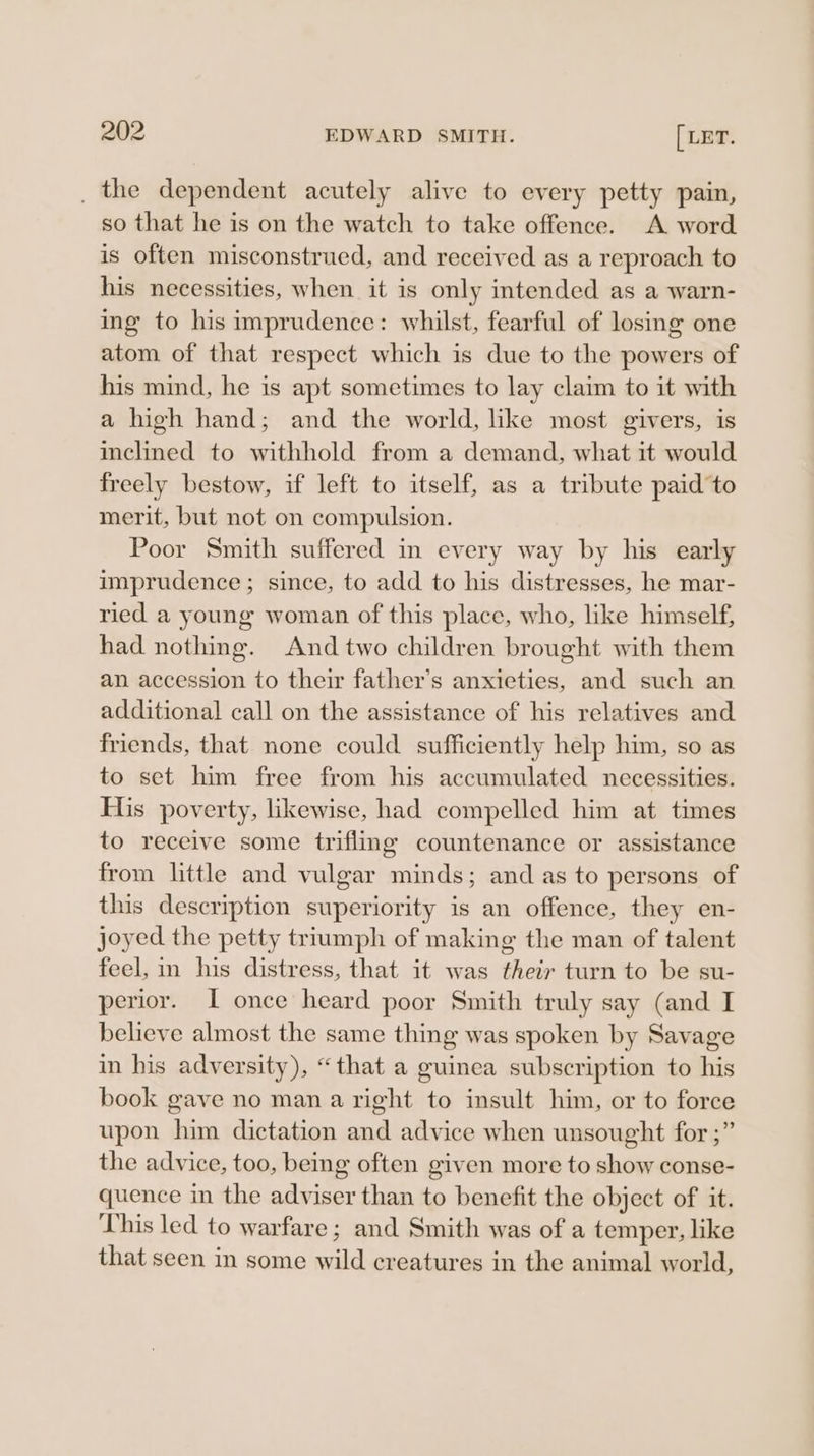 _ the dependent acutely alive to every petty pain, so that he is on the watch to take offence. A word is often misconstrued, and received as a reproach to his necessities, when it is only intended as a warn- ing to his imprudence: whilst, fearful of losing one atom of that respect which is due to the powers of his mind, he is apt sometimes to lay claim to it with a high hand; and the world, like most givers, is inclined to withhold from a demand, what it would freely bestow, if left to itself, as a tribute paid'to merit, but not on compulsion. Poor Smith suffered in every way by his early imprudence; since, to add to his distresses, he mar- ried a young woman of this place, who, like himself, had nothing. And two children brought with them an accession to their father’s anxieties, and such an additional call on the assistance of his relatives and friends, that none could sufficiently help him, so as to set him free from his accumulated necessities. His poverty, likewise, had compelled him at times to receive some triflmg countenance or assistance from little and vulgar minds; and as to persons of this description superiority is an offence, they en- joyed the petty triumph of making the man of talent feel, in his distress, that it was their turn to be su- perior. I once heard poor Smith truly say (and I believe almost the same thing was spoken by Savage in his adversity), “that a guinea subscription to his book gave no man a right to insult him, or to force upon him dictation and advice when unsought for ;” the advice, too, being often given more to show conse- quence in the adviser than to benefit the object of it. This led to warfare; and Smith was of a temper, like that seen in some wild creatures in the animal world,